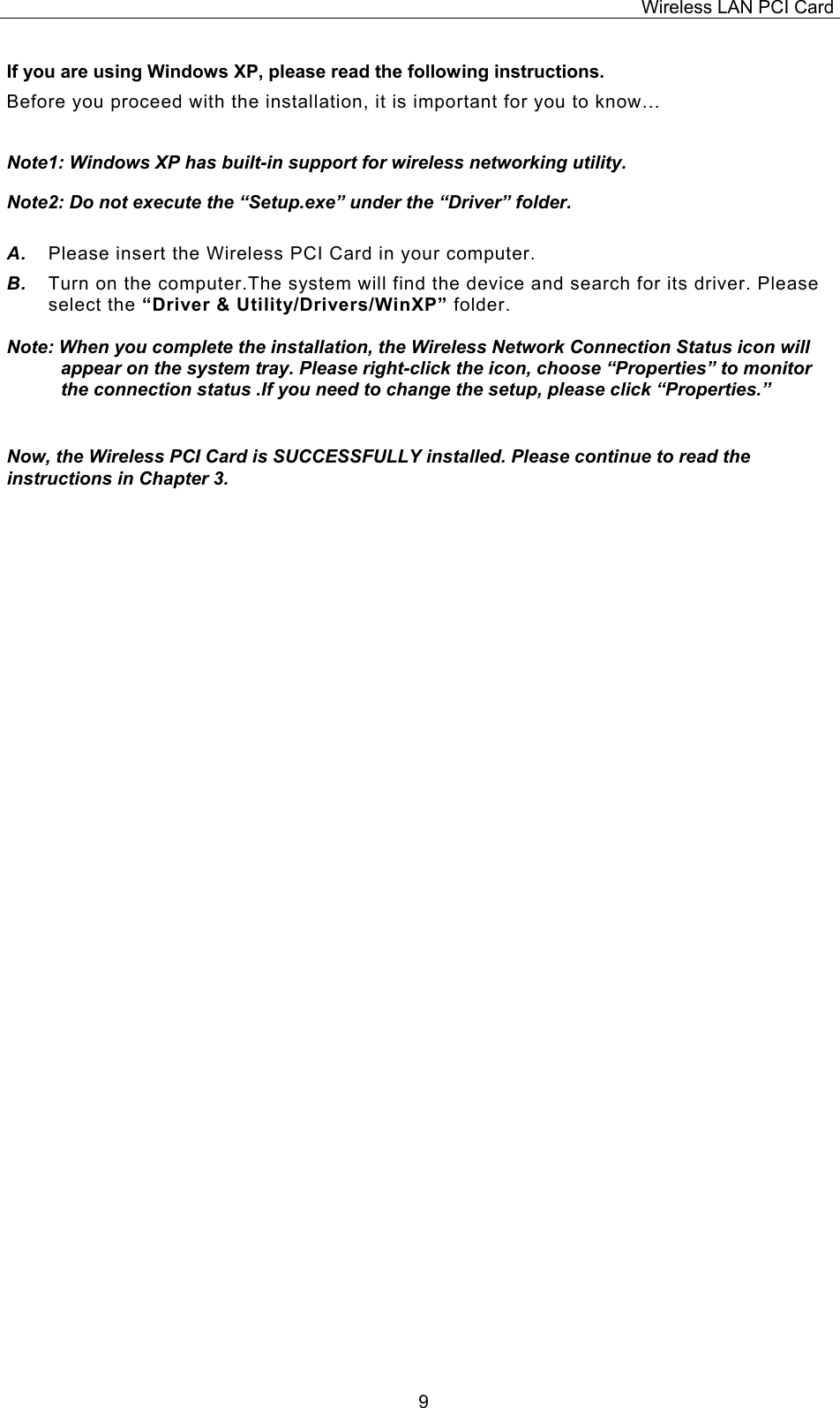 Wireless LAN PCI Card   9If you are using Windows XP, please read the following instructions. Before you proceed with the installation, it is important for you to know&hellip;  Note1: Windows XP has built-in support for wireless networking utility.  Note2: Do not execute the &ldquo;Setup.exe&rdquo; under the &ldquo;Driver&rdquo; folder.  A.  Please insert the Wireless PCI Card in your computer.  B.  Turn on the computer.The system will find the device and search for its driver. Please select the &ldquo;Driver &amp; Utility/Drivers/WinXP&rdquo; folder.  Note: When you complete the installation, the Wireless Network Connection Status icon will appear on the system tray. Please right-click the icon, choose &ldquo;Properties&rdquo; to monitor the connection status .If you need to change the setup, please click &ldquo;Properties.&rdquo;   Now, the Wireless PCI Card is SUCCESSFULLY installed. Please continue to read the instructions in Chapter 3.                                     