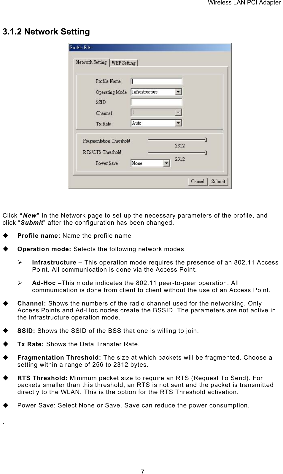 Wireless LAN PCI Adapter  73.1.2 Network Setting   Click &ldquo;New&rdquo; in the Network page to set up the necessary parameters of the profile, and click &ldquo;Submit&rdquo; after the configuration has been changed.  Profile name: Name the profile name  Operation mode: Selects the following network modes &frac34; Infrastructure &ndash; This operation mode requires the presence of an 802.11 Access Point. All communication is done via the Access Point. &frac34; Ad-Hoc &ndash;This mode indicates the 802.11 peer-to-peer operation. All communication is done from client to client without the use of an Access Point.    Channel: Shows the numbers of the radio channel used for the networking. Only Access Points and Ad-Hoc nodes create the BSSID. The parameters are not active in the infrastructure operation mode.   SSID: Shows the SSID of the BSS that one is willing to join.  Tx Rate: Shows the Data Transfer Rate.   Fragmentation Threshold: The size at which packets will be fragmented. Choose a setting within a range of 256 to 2312 bytes.  RTS Threshold: Minimum packet size to require an RTS (Request To Send). For packets smaller than this threshold, an RTS is not sent and the packet is transmitted directly to the WLAN. This is the option for the RTS Threshold activation.   Power Save: Select None or Save. Save can reduce the power consumption.  .  