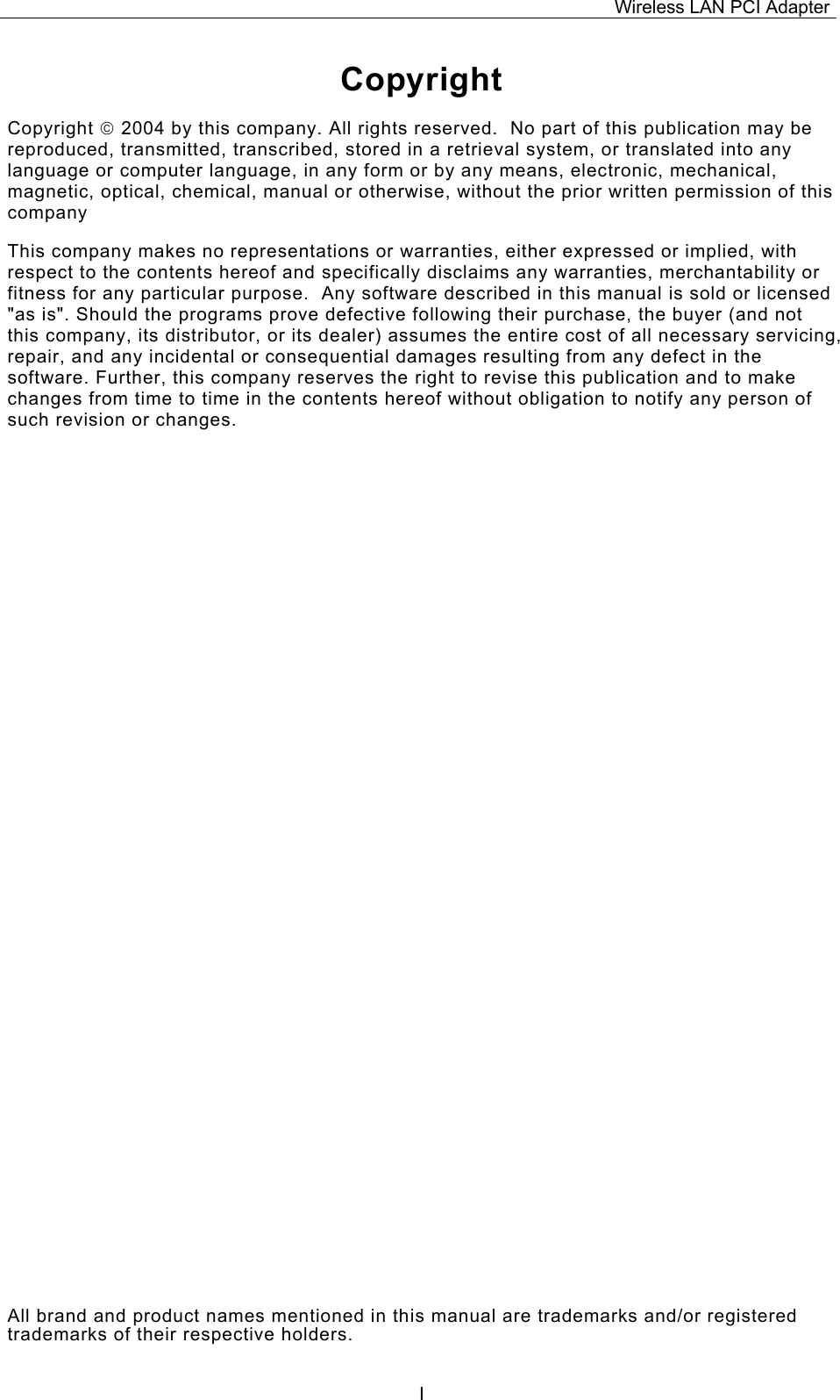 Wireless LAN PCI Adapter  ICopyright Copyright  2004 by this company. All rights reserved.  No part of this publication may be reproduced, transmitted, transcribed, stored in a retrieval system, or translated into any language or computer language, in any form or by any means, electronic, mechanical, magnetic, optical, chemical, manual or otherwise, without the prior written permission of this company This company makes no representations or warranties, either expressed or implied, with respect to the contents hereof and specifically disclaims any warranties, merchantability or fitness for any particular purpose.  Any software described in this manual is sold or licensed "as is". Should the programs prove defective following their purchase, the buyer (and not this company, its distributor, or its dealer) assumes the entire cost of all necessary servicing, repair, and any incidental or consequential damages resulting from any defect in the software. Further, this company reserves the right to revise this publication and to make changes from time to time in the contents hereof without obligation to notify any person of such revision or changes. All brand and product names mentioned in this manual are trademarks and/or registered trademarks of their respective holders. 