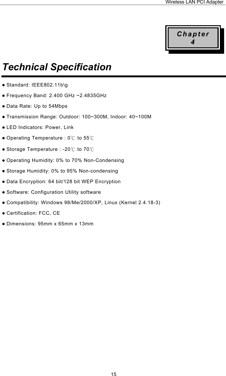 Wireless LAN PCI Adapter  15 Chapter 4 Technical Specification  z Standard: IEEE802.11b\g z Frequency Band: 2.400 GHz ~2.4835GHz z Data Rate: Up to 54Mbps z Transmission Range: Outdoor: 100~300M, Indoor: 40~100M z LED Indicators: Power, Link   z Operating Temperature : 0℃ to 55℃  z Storage Temperature : -20℃ to 70℃  z Operating Humidity: 0% to 70% Non-Condensing z Storage Humidity: 0% to 95% Non-condensing z Data Encryption: 64 bit/128 bit WEP Encryption z Software: Configuration Utility software z Compatibility: Windows 98/Me/2000/XP, Linux (Kernel 2.4.18-3) z Certification: FCC, CE z Dimensions: 95mm x 65mm x 13mm                  