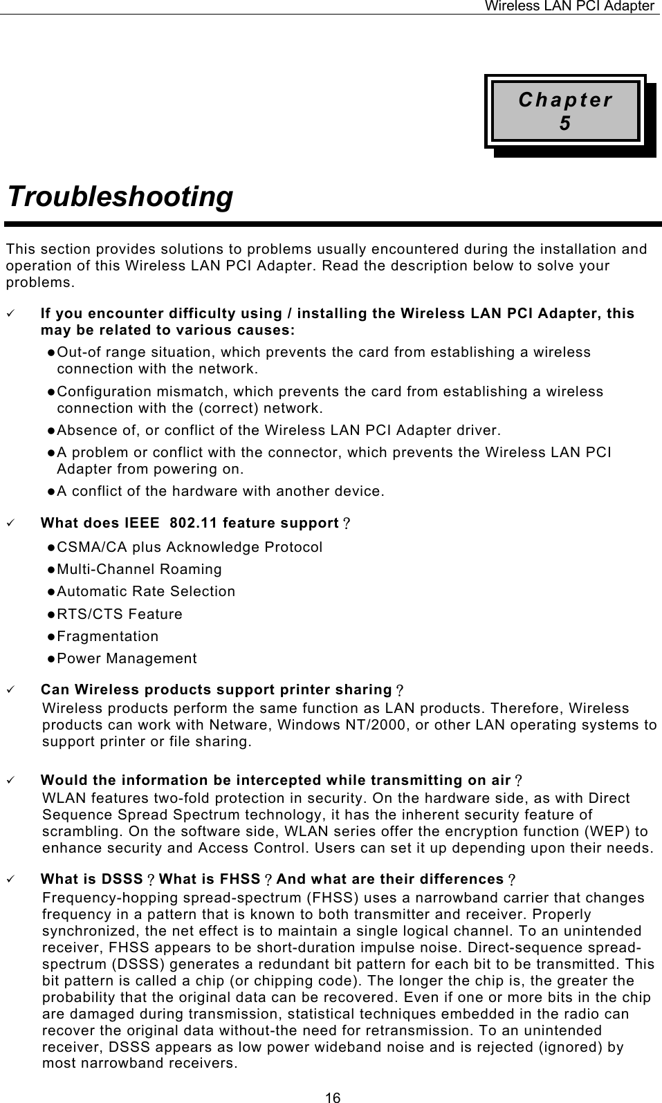 Wireless LAN PCI Adapter  16 Chapter 5 Troubleshooting This section provides solutions to problems usually encountered during the installation and operation of this Wireless LAN PCI Adapter. Read the description below to solve your problems. 9 If you encounter difficulty using / installing the Wireless LAN PCI Adapter, this may be related to various causes: z Out-of range situation, which prevents the card from establishing a wireless connection with the network. z Configuration mismatch, which prevents the card from establishing a wireless connection with the (correct) network. z Absence of, or conflict of the Wireless LAN PCI Adapter driver. z A problem or conflict with the connector, which prevents the Wireless LAN PCI Adapter from powering on. z A conflict of the hardware with another device. 9 What does IEEE  802.11 feature support？ z CSMA/CA plus Acknowledge Protocol z Multi-Channel Roaming z Automatic Rate Selection z RTS/CTS Feature z Fragmentation z Power Management 9 Can Wireless products support printer sharing？  Wireless products perform the same function as LAN products. Therefore, Wireless products can work with Netware, Windows NT/2000, or other LAN operating systems to support printer or file sharing. 9 Would the information be intercepted while transmitting on air？ WLAN features two-fold protection in security. On the hardware side, as with Direct Sequence Spread Spectrum technology, it has the inherent security feature of scrambling. On the software side, WLAN series offer the encryption function (WEP) to enhance security and Access Control. Users can set it up depending upon their needs. 9 What is DSSS？What is FHSS？And what are their differences？ Frequency-hopping spread-spectrum (FHSS) uses a narrowband carrier that changes frequency in a pattern that is known to both transmitter and receiver. Properly synchronized, the net effect is to maintain a single logical channel. To an unintended receiver, FHSS appears to be short-duration impulse noise. Direct-sequence spread-spectrum (DSSS) generates a redundant bit pattern for each bit to be transmitted. This bit pattern is called a chip (or chipping code). The longer the chip is, the greater the probability that the original data can be recovered. Even if one or more bits in the chip are damaged during transmission, statistical techniques embedded in the radio can recover the original data without-the need for retransmission. To an unintended receiver, DSSS appears as low power wideband noise and is rejected (ignored) by most narrowband receivers. 