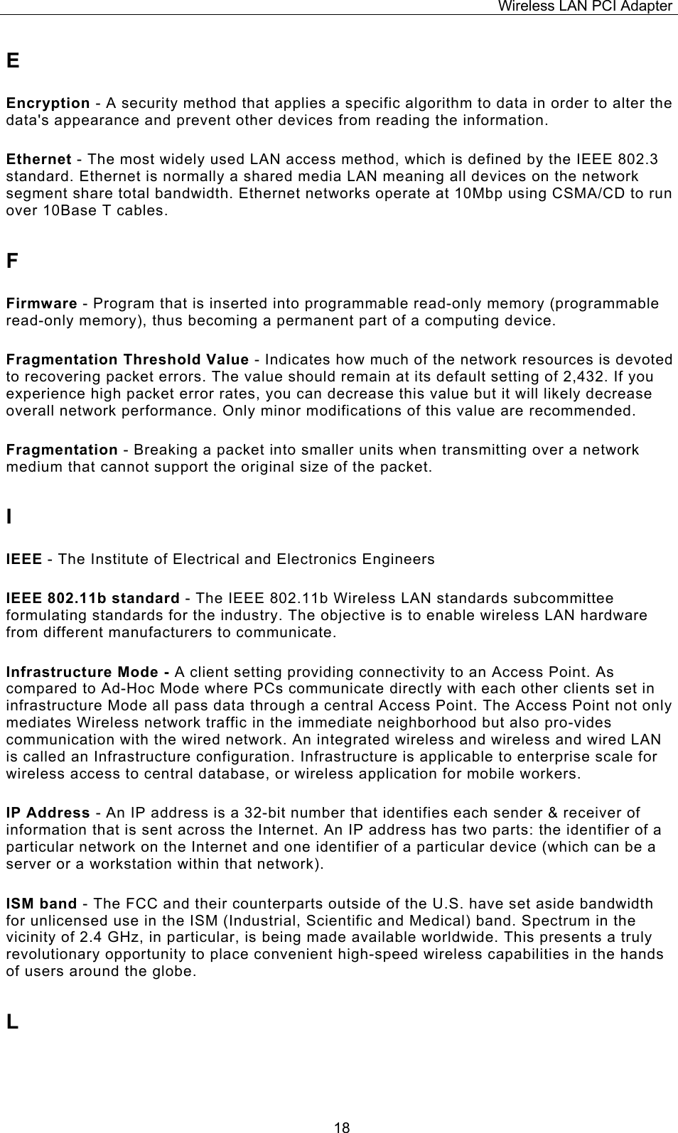 Wireless LAN PCI Adapter  18E Encryption - A security method that applies a specific algorithm to data in order to alter the data's appearance and prevent other devices from reading the information. Ethernet - The most widely used LAN access method, which is defined by the IEEE 802.3 standard. Ethernet is normally a shared media LAN meaning all devices on the network segment share total bandwidth. Ethernet networks operate at 10Mbp using CSMA/CD to run over 10Base T cables. F Firmware - Program that is inserted into programmable read-only memory (programmable read-only memory), thus becoming a permanent part of a computing device. Fragmentation Threshold Value - Indicates how much of the network resources is devoted to recovering packet errors. The value should remain at its default setting of 2,432. If you experience high packet error rates, you can decrease this value but it will likely decrease overall network performance. Only minor modifications of this value are recommended. Fragmentation - Breaking a packet into smaller units when transmitting over a network medium that cannot support the original size of the packet. I IEEE - The Institute of Electrical and Electronics Engineers IEEE 802.11b standard - The IEEE 802.11b Wireless LAN standards subcommittee formulating standards for the industry. The objective is to enable wireless LAN hardware from different manufacturers to communicate. Infrastructure Mode - A client setting providing connectivity to an Access Point. As compared to Ad-Hoc Mode where PCs communicate directly with each other clients set in infrastructure Mode all pass data through a central Access Point. The Access Point not only mediates Wireless network traffic in the immediate neighborhood but also pro-vides communication with the wired network. An integrated wireless and wireless and wired LAN is called an Infrastructure configuration. Infrastructure is applicable to enterprise scale for wireless access to central database, or wireless application for mobile workers. IP Address - An IP address is a 32-bit number that identifies each sender &amp; receiver of information that is sent across the Internet. An IP address has two parts: the identifier of a particular network on the Internet and one identifier of a particular device (which can be a server or a workstation within that network). ISM band - The FCC and their counterparts outside of the U.S. have set aside bandwidth for unlicensed use in the ISM (Industrial, Scientific and Medical) band. Spectrum in the vicinity of 2.4 GHz, in particular, is being made available worldwide. This presents a truly revolutionary opportunity to place convenient high-speed wireless capabilities in the hands of users around the globe. L 