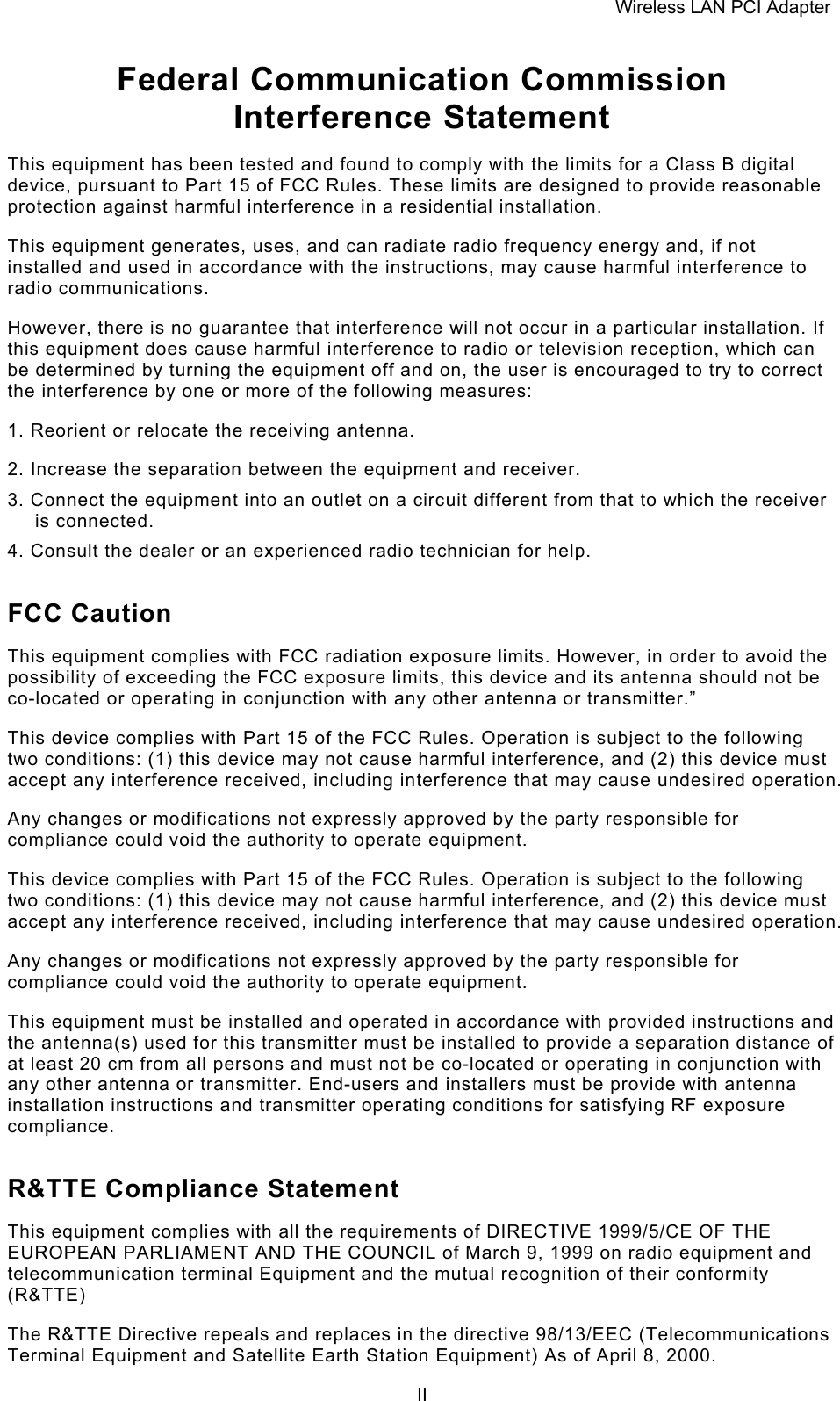 Wireless LAN PCI Adapter  IIFederal Communication Commission Interference Statement This equipment has been tested and found to comply with the limits for a Class B digital device, pursuant to Part 15 of FCC Rules. These limits are designed to provide reasonable protection against harmful interference in a residential installation.  This equipment generates, uses, and can radiate radio frequency energy and, if not installed and used in accordance with the instructions, may cause harmful interference to radio communications.  However, there is no guarantee that interference will not occur in a particular installation. If this equipment does cause harmful interference to radio or television reception, which can be determined by turning the equipment off and on, the user is encouraged to try to correct the interference by one or more of the following measures:   1. Reorient or relocate the receiving antenna. 2. Increase the separation between the equipment and receiver. 3. Connect the equipment into an outlet on a circuit different from that to which the receiver is connected. 4. Consult the dealer or an experienced radio technician for help. FCC Caution This equipment complies with FCC radiation exposure limits. However, in order to avoid the possibility of exceeding the FCC exposure limits, this device and its antenna should not be co-located or operating in conjunction with any other antenna or transmitter.&rdquo; This device complies with Part 15 of the FCC Rules. Operation is subject to the following two conditions: (1) this device may not cause harmful interference, and (2) this device must accept any interference received, including interference that may cause undesired operation. Any changes or modifications not expressly approved by the party responsible for compliance could void the authority to operate equipment. This device complies with Part 15 of the FCC Rules. Operation is subject to the following two conditions: (1) this device may not cause harmful interference, and (2) this device must accept any interference received, including interference that may cause undesired operation. Any changes or modifications not expressly approved by the party responsible for compliance could void the authority to operate equipment. This equipment must be installed and operated in accordance with provided instructions and the antenna(s) used for this transmitter must be installed to provide a separation distance of at least 20 cm from all persons and must not be co-located or operating in conjunction with any other antenna or transmitter. End-users and installers must be provide with antenna installation instructions and transmitter operating conditions for satisfying RF exposure compliance. R&amp;TTE Compliance Statement This equipment complies with all the requirements of DIRECTIVE 1999/5/CE OF THE EUROPEAN PARLIAMENT AND THE COUNCIL of March 9, 1999 on radio equipment and telecommunication terminal Equipment and the mutual recognition of their conformity (R&amp;TTE) The R&amp;TTE Directive repeals and replaces in the directive 98/13/EEC (Telecommunications Terminal Equipment and Satellite Earth Station Equipment) As of April 8, 2000. 