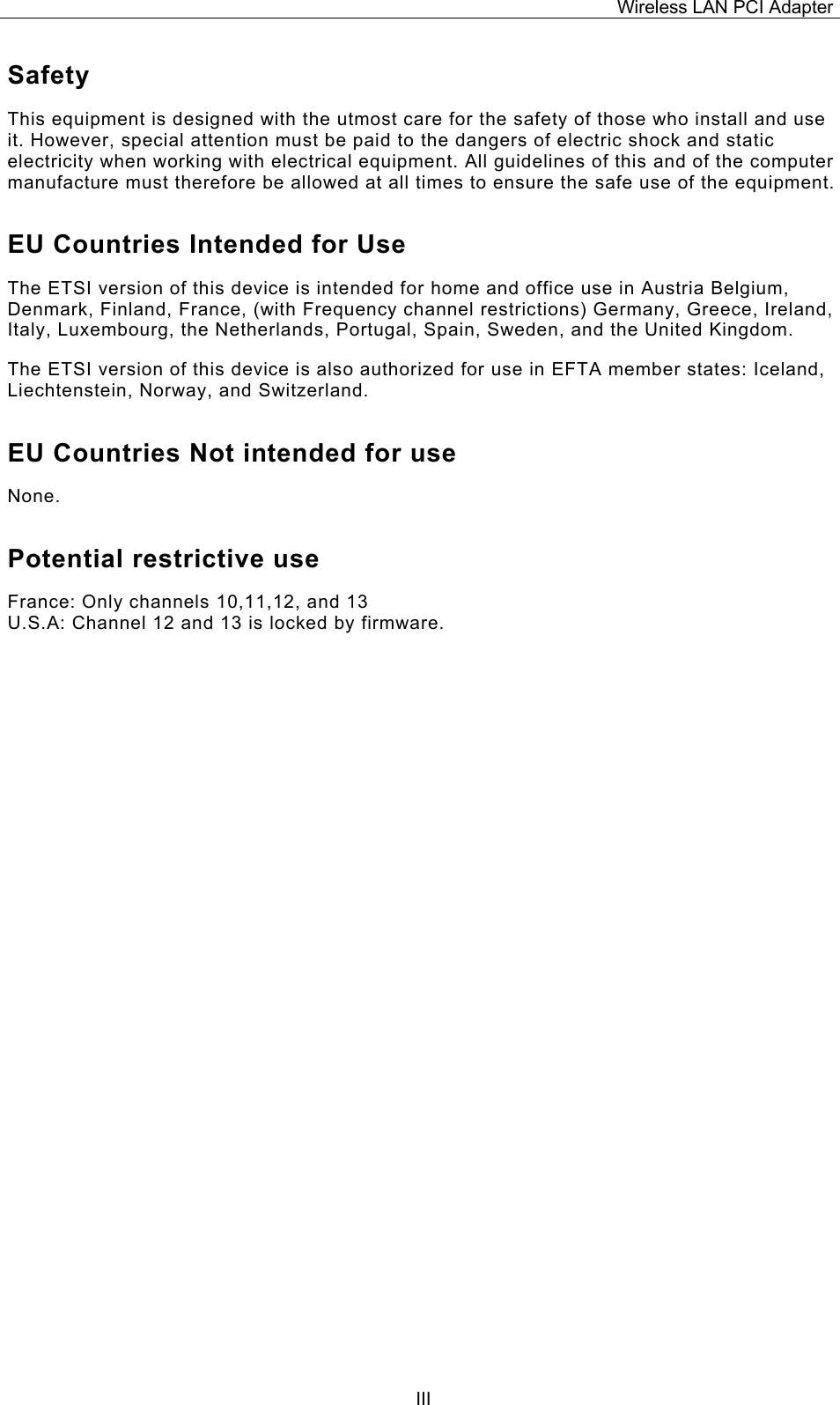 Wireless LAN PCI Adapter  IIISafety This equipment is designed with the utmost care for the safety of those who install and use it. However, special attention must be paid to the dangers of electric shock and static electricity when working with electrical equipment. All guidelines of this and of the computer manufacture must therefore be allowed at all times to ensure the safe use of the equipment. EU Countries Intended for Use  The ETSI version of this device is intended for home and office use in Austria Belgium, Denmark, Finland, France, (with Frequency channel restrictions) Germany, Greece, Ireland, Italy, Luxembourg, the Netherlands, Portugal, Spain, Sweden, and the United Kingdom. The ETSI version of this device is also authorized for use in EFTA member states: Iceland, Liechtenstein, Norway, and Switzerland. EU Countries Not intended for use  None. Potential restrictive use France: Only channels 10,11,12, and 13 U.S.A: Channel 12 and 13 is locked by firmware. 