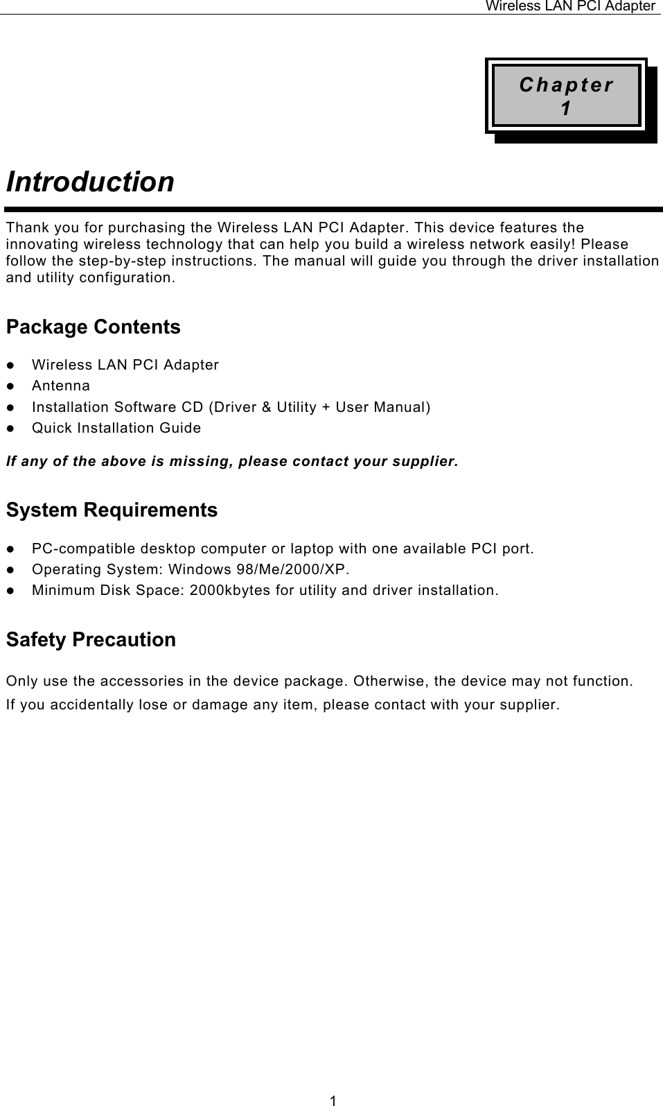 Wireless LAN PCI Adapter  1Chapter 1 Introduction  Thank you for purchasing the Wireless LAN PCI Adapter. This device features the innovating wireless technology that can help you build a wireless network easily! Please follow the step-by-step instructions. The manual will guide you through the driver installation and utility configuration. Package Contents z Wireless LAN PCI Adapter z Antenna z Installation Software CD (Driver &amp; Utility + User Manual) z Quick Installation Guide  If any of the above is missing, please contact your supplier. System Requirements z PC-compatible desktop computer or laptop with one available PCI port. z Operating System: Windows 98/Me/2000/XP.  z Minimum Disk Space: 2000kbytes for utility and driver installation. Safety Precaution Only use the accessories in the device package. Otherwise, the device may not function.  If you accidentally lose or damage any item, please contact with your supplier.                      