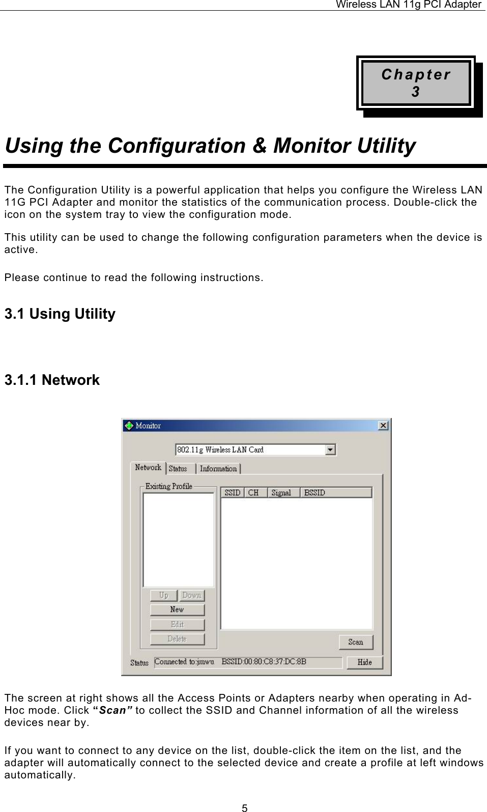 Wireless LAN 11g PCI Adapter  5 Chapter 3 Using the Configuration &amp; Monitor Utility The Configuration Utility is a powerful application that helps you configure the Wireless LAN 11G PCI Adapter and monitor the statistics of the communication process. Double-click the icon on the system tray to view the configuration mode. This utility can be used to change the following configuration parameters when the device is active. Please continue to read the following instructions.  3.1 Using Utility  3.1.1 Network The screen at right shows all the Access Points or Adapters nearby when operating in Ad-Hoc mode. Click &ldquo;Scan&rdquo; to collect the SSID and Channel information of all the wireless devices near by.  If you want to connect to any device on the list, double-click the item on the list, and the adapter will automatically connect to the selected device and create a profile at left windows automatically. 