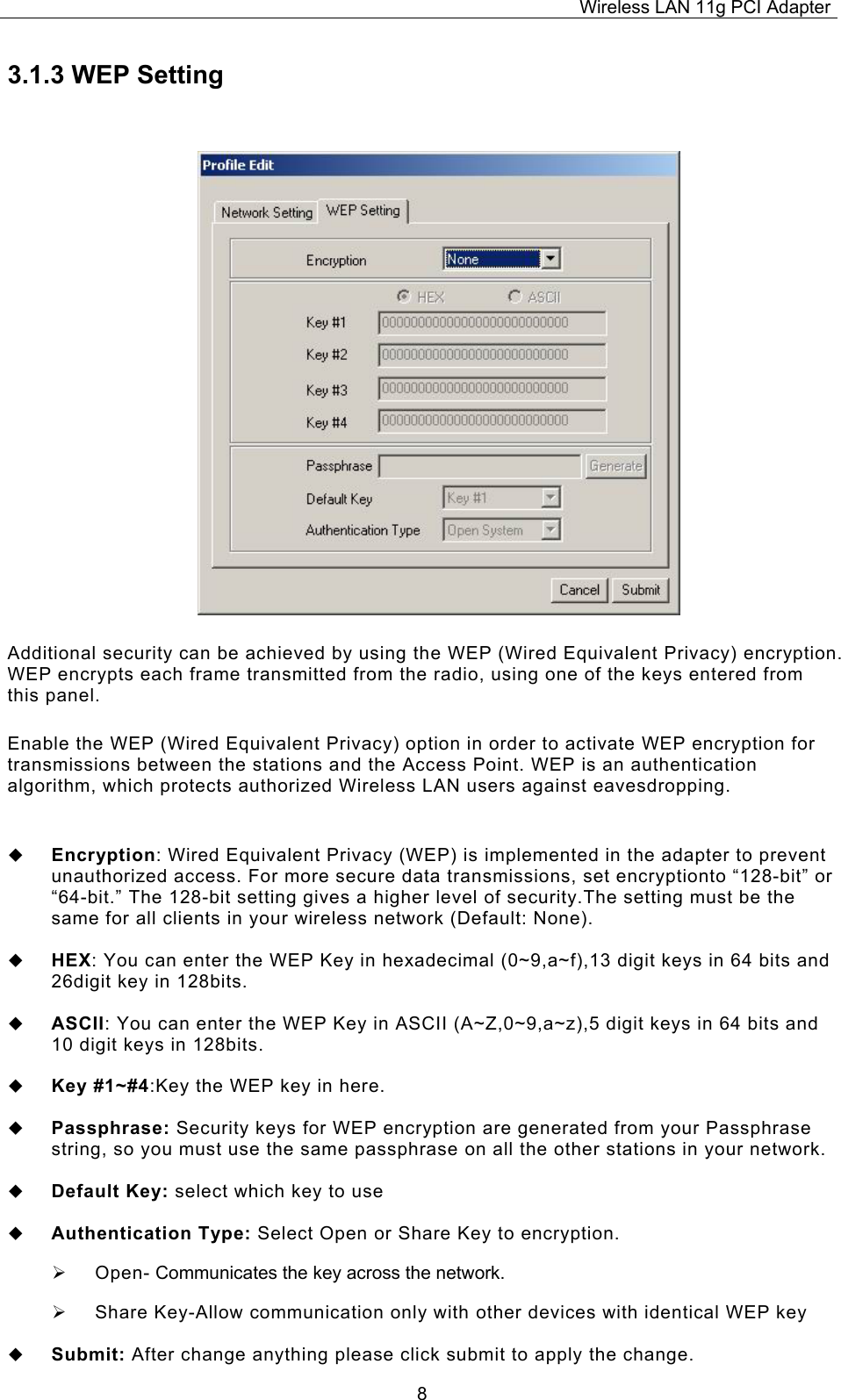 Wireless LAN 11g PCI Adapter  83.1.3 WEP Setting Additional security can be achieved by using the WEP (Wired Equivalent Privacy) encryption. WEP encrypts each frame transmitted from the radio, using one of the keys entered from this panel.  Enable the WEP (Wired Equivalent Privacy) option in order to activate WEP encryption for transmissions between the stations and the Access Point. WEP is an authentication algorithm, which protects authorized Wireless LAN users against eavesdropping.   Encryption: Wired Equivalent Privacy (WEP) is implemented in the adapter to prevent unauthorized access. For more secure data transmissions, set encryptionto &ldquo;128-bit&rdquo; or &ldquo;64-bit.&rdquo; The 128-bit setting gives a higher level of security.The setting must be the same for all clients in your wireless network (Default: None).   HEX: You can enter the WEP Key in hexadecimal (0~9,a~f),13 digit keys in 64 bits and 26digit key in 128bits.   ASCII: You can enter the WEP Key in ASCII (A~Z,0~9,a~z),5 digit keys in 64 bits and 10 digit keys in 128bits.   Key #1~#4:Key the WEP key in here.    Passphrase: Security keys for WEP encryption are generated from your Passphrase string, so you must use the same passphrase on all the other stations in your network.   Default Key: select which key to use   Authentication Type: Select Open or Share Key to encryption. &frac34;  Open- Communicates the key across the network. &frac34;  Share Key-Allow communication only with other devices with identical WEP key   Submit: After change anything please click submit to apply the change. 