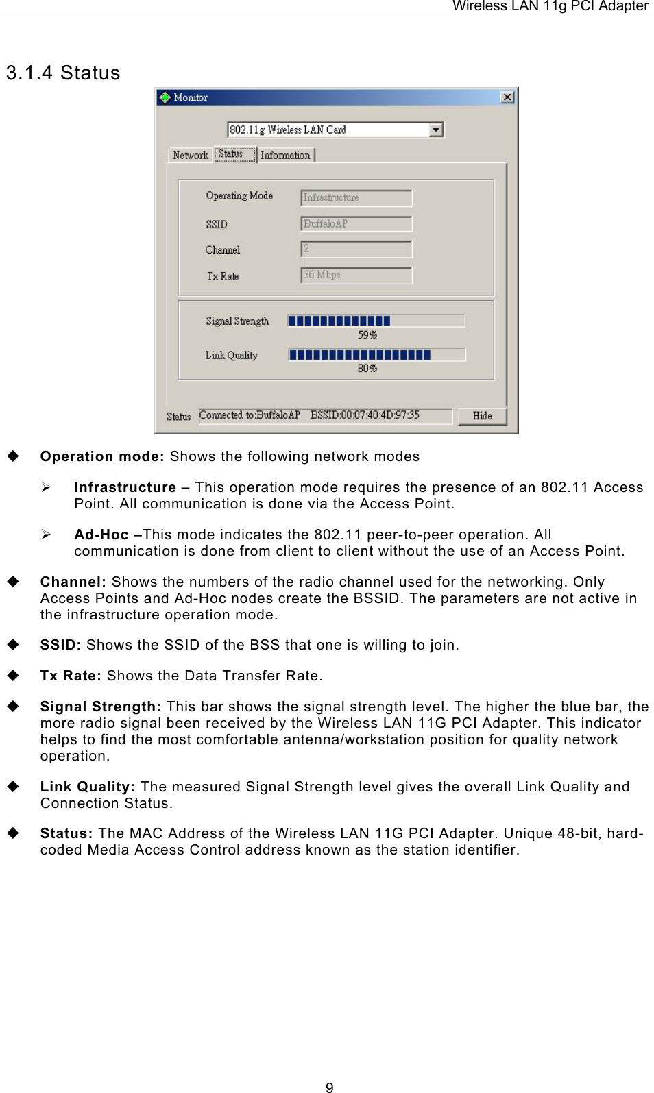 Wireless LAN 11g PCI Adapter  93.1.4 Status  Operation mode: Shows the following network modes &frac34; Infrastructure &ndash; This operation mode requires the presence of an 802.11 Access Point. All communication is done via the Access Point. &frac34; Ad-Hoc &ndash;This mode indicates the 802.11 peer-to-peer operation. All communication is done from client to client without the use of an Access Point.    Channel: Shows the numbers of the radio channel used for the networking. Only Access Points and Ad-Hoc nodes create the BSSID. The parameters are not active in the infrastructure operation mode.   SSID: Shows the SSID of the BSS that one is willing to join.  Tx Rate: Shows the Data Transfer Rate.  Signal Strength: This bar shows the signal strength level. The higher the blue bar, the more radio signal been received by the Wireless LAN 11G PCI Adapter. This indicator helps to find the most comfortable antenna/workstation position for quality network operation.  Link Quality: The measured Signal Strength level gives the overall Link Quality and Connection Status.  Status: The MAC Address of the Wireless LAN 11G PCI Adapter. Unique 48-bit, hard-coded Media Access Control address known as the station identifier.    