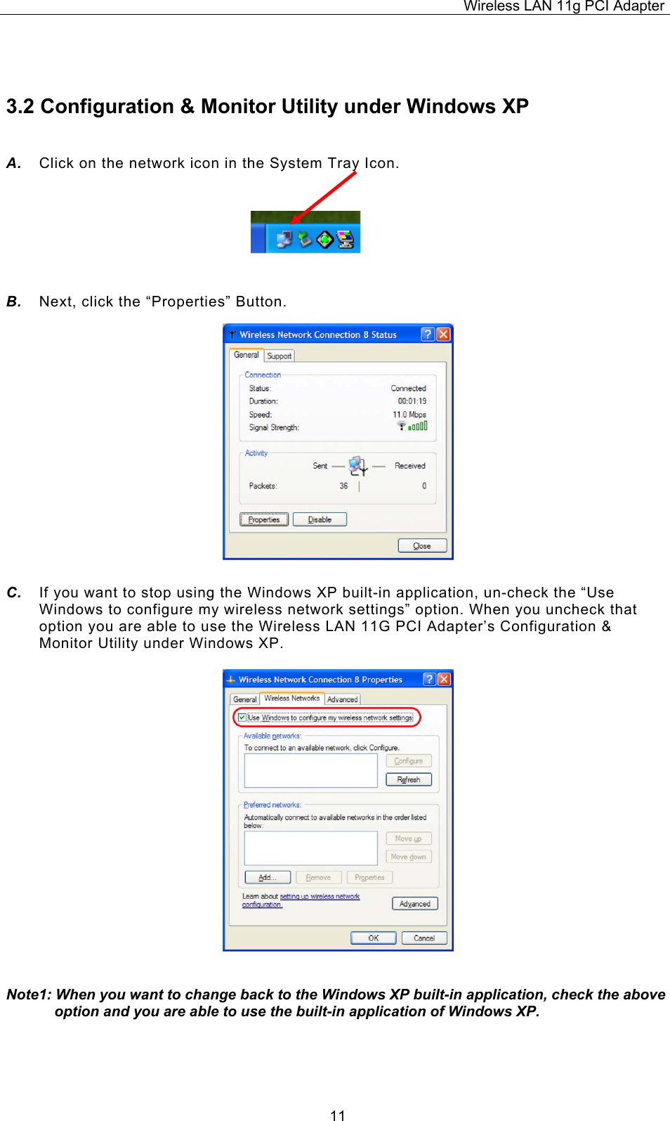 Wireless LAN 11g PCI Adapter  11 3.2 Configuration &amp; Monitor Utility under Windows XP A.  Click on the network icon in the System Tray Icon.    B.  Next, click the &ldquo;Properties&rdquo; Button.                C.  If you want to stop using the Windows XP built-in application, un-check the &ldquo;Use Windows to configure my wireless network settings&rdquo; option. When you uncheck that option you are able to use the Wireless LAN 11G PCI Adapter&rsquo;s Configuration &amp; Monitor Utility under Windows XP.                    Note1: When you want to change back to the Windows XP built-in application, check the above option and you are able to use the built-in application of Windows XP.    