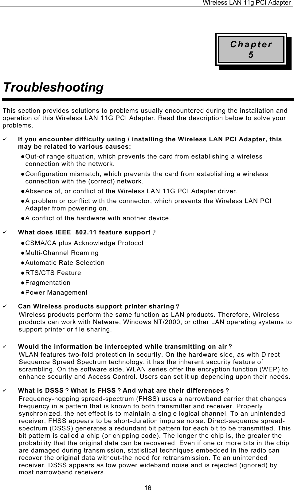 Wireless LAN 11g PCI Adapter  16 Chapter 5 Troubleshooting This section provides solutions to problems usually encountered during the installation and operation of this Wireless LAN 11G PCI Adapter. Read the description below to solve your problems. 9 If you encounter difficulty using / installing the Wireless LAN PCI Adapter, this may be related to various causes: z Out-of range situation, which prevents the card from establishing a wireless connection with the network. z Configuration mismatch, which prevents the card from establishing a wireless connection with the (correct) network. z Absence of, or conflict of the Wireless LAN 11G PCI Adapter driver. z A problem or conflict with the connector, which prevents the Wireless LAN PCI Adapter from powering on. z A conflict of the hardware with another device. 9 What does IEEE  802.11 feature support？ z CSMA/CA plus Acknowledge Protocol z Multi-Channel Roaming z Automatic Rate Selection z RTS/CTS Feature z Fragmentation z Power Management 9 Can Wireless products support printer sharing？  Wireless products perform the same function as LAN products. Therefore, Wireless products can work with Netware, Windows NT/2000, or other LAN operating systems to support printer or file sharing. 9 Would the information be intercepted while transmitting on air？ WLAN features two-fold protection in security. On the hardware side, as with Direct Sequence Spread Spectrum technology, it has the inherent security feature of scrambling. On the software side, WLAN series offer the encryption function (WEP) to enhance security and Access Control. Users can set it up depending upon their needs. 9 What is DSSS？What is FHSS？And what are their differences？ Frequency-hopping spread-spectrum (FHSS) uses a narrowband carrier that changes frequency in a pattern that is known to both transmitter and receiver. Properly synchronized, the net effect is to maintain a single logical channel. To an unintended receiver, FHSS appears to be short-duration impulse noise. Direct-sequence spread-spectrum (DSSS) generates a redundant bit pattern for each bit to be transmitted. This bit pattern is called a chip (or chipping code). The longer the chip is, the greater the probability that the original data can be recovered. Even if one or more bits in the chip are damaged during transmission, statistical techniques embedded in the radio can recover the original data without-the need for retransmission. To an unintended receiver, DSSS appears as low power wideband noise and is rejected (ignored) by most narrowband receivers. 