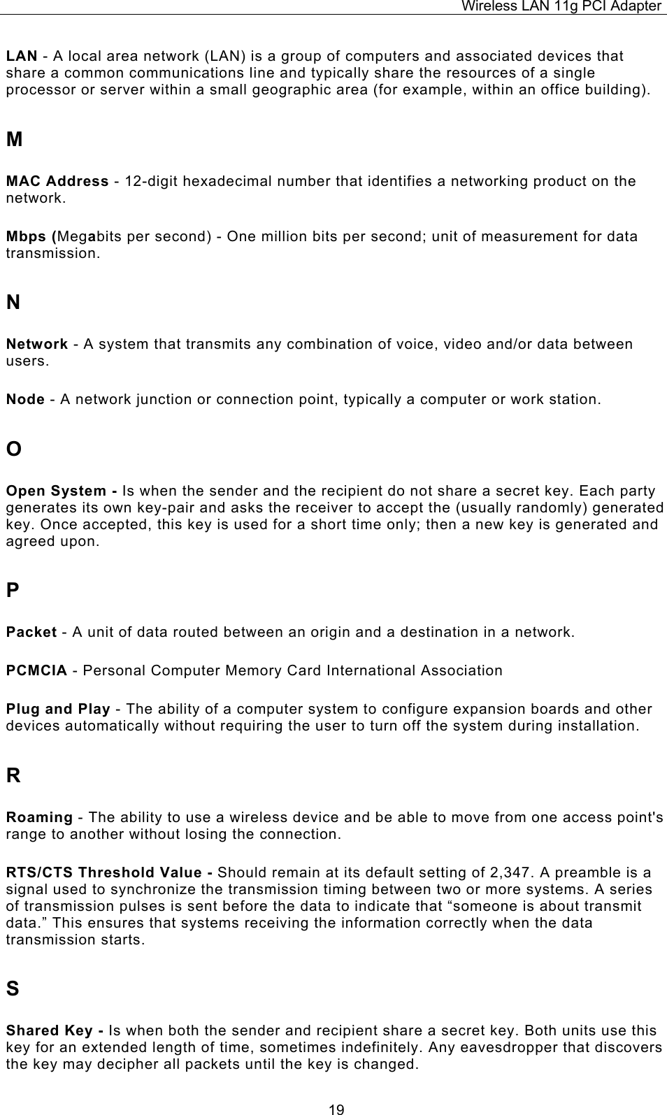 Wireless LAN 11g PCI Adapter  19LAN - A local area network (LAN) is a group of computers and associated devices that share a common communications line and typically share the resources of a single processor or server within a small geographic area (for example, within an office building). M MAC Address - 12-digit hexadecimal number that identifies a networking product on the network. Mbps (Megabits per second) - One million bits per second; unit of measurement for data transmission. N Network - A system that transmits any combination of voice, video and/or data between users. Node - A network junction or connection point, typically a computer or work station. O Open System - Is when the sender and the recipient do not share a secret key. Each party generates its own key-pair and asks the receiver to accept the (usually randomly) generated key. Once accepted, this key is used for a short time only; then a new key is generated and agreed upon. P Packet - A unit of data routed between an origin and a destination in a network. PCMCIA - Personal Computer Memory Card International Association Plug and Play - The ability of a computer system to configure expansion boards and other devices automatically without requiring the user to turn off the system during installation. R Roaming - The ability to use a wireless device and be able to move from one access point's range to another without losing the connection. RTS/CTS Threshold Value - Should remain at its default setting of 2,347. A preamble is a signal used to synchronize the transmission timing between two or more systems. A series of transmission pulses is sent before the data to indicate that &ldquo;someone is about transmit data.&rdquo; This ensures that systems receiving the information correctly when the data transmission starts. S Shared Key - Is when both the sender and recipient share a secret key. Both units use this key for an extended length of time, sometimes indefinitely. Any eavesdropper that discovers the key may decipher all packets until the key is changed. 