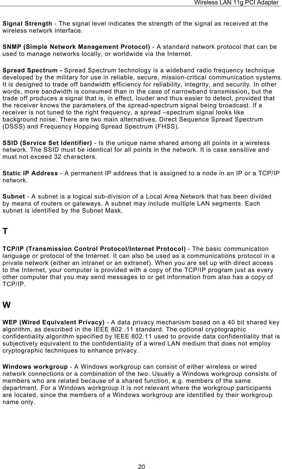 Wireless LAN 11g PCI Adapter  20Signal Strength - The signal level indicates the strength of the signal as received at the wireless network interface. SNMP (Simple Network Management Protocol) - A standard network protocol that can be used to manage networks locally, or worldwide via the Internet. Spread Spectrum - Spread Spectrum technology is a wideband radio frequency technique developed by the military for use in reliable, secure, mission-critical communication systems. It is designed to trade off bandwidth efficiency for reliability, integrity, and security. In other words, more bandwidth is consumed than in the case of narrowband transmission, but the trade off produces a signal that is, in effect, louder and thus easier to detect, provided that the receiver knows the parameters of the spread-spectrum signal being broadcast. If a receiver is not tuned to the right frequency, a spread &ndash;spectrum signal looks like background noise. There are two main alternatives, Direct Sequence Spread Spectrum (DSSS) and Frequency Hopping Spread Spectrum (FHSS). SSID (Service Set Identifier) - Is the unique name shared among all points in a wireless network. The SSID must be identical for all points in the network. It is case sensitive and must not exceed 32 characters. Static IP Address - A permanent IP address that is assigned to a node in an IP or a TCP/IP network. Subnet - A subnet is a logical sub-division of a Local Area Network that has been divided by means of routers or gateways. A subnet may include multiple LAN segments. Each subnet is identified by the Subnet Mask. T TCP/IP (Transmission Control Protocol/Internet Protocol) - The basic communication language or protocol of the Internet. It can also be used as a communications protocol in a private network (either an intranet or an extranet). When you are set up with direct access to the Internet, your computer is provided with a copy of the TCP/IP program just as every other computer that you may send messages to or get information from also has a copy of TCP/IP. W WEP (Wired Equivalent Privacy) - A data privacy mechanism based on a 40 bit shared key algorithm, as described in the IEEE 802 .11 standard. The optional cryptographic confidentiality algorithm specified by IEEE 802.11 used to provide data confidentiality that is subjectively equivalent to the confidentiality of a wired LAN medium that does not employ cryptographic techniques to enhance privacy. Windows workgroup - A Windows workgroup can consist of either wireless or wired network connections or a combination of the two. Usually a Windows workgroup consists of members who are related because of a shared function, e.g. members of the same department. For a Windows workgroup it is not relevant where the workgroup participants are located, since the members of a Windows workgroup are identified by their workgroup name only. 
