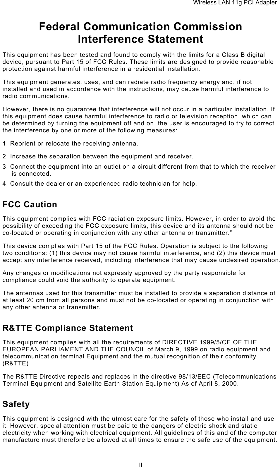Wireless LAN 11g PCI Adapter  IIFederal Communication Commission Interference Statement This equipment has been tested and found to comply with the limits for a Class B digital device, pursuant to Part 15 of FCC Rules. These limits are designed to provide reasonable protection against harmful interference in a residential installation.  This equipment generates, uses, and can radiate radio frequency energy and, if not installed and used in accordance with the instructions, may cause harmful interference to radio communications.  However, there is no guarantee that interference will not occur in a particular installation. If this equipment does cause harmful interference to radio or television reception, which can be determined by turning the equipment off and on, the user is encouraged to try to correct the interference by one or more of the following measures:   1. Reorient or relocate the receiving antenna. 2. Increase the separation between the equipment and receiver. 3. Connect the equipment into an outlet on a circuit different from that to which the receiver is connected. 4. Consult the dealer or an experienced radio technician for help. FCC Caution This equipment complies with FCC radiation exposure limits. However, in order to avoid the possibility of exceeding the FCC exposure limits, this device and its antenna should not be co-located or operating in conjunction with any other antenna or transmitter.&rdquo; This device complies with Part 15 of the FCC Rules. Operation is subject to the following two conditions: (1) this device may not cause harmful interference, and (2) this device must accept any interference received, including interference that may cause undesired operation. Any changes or modifications not expressly approved by the party responsible for compliance could void the authority to operate equipment. The antennas used for this transmitter must be installed to provide a separation distance of at least 20 cm from all persons and must not be co-located or operating in conjunction with any other antenna or transmitter. R&amp;TTE Compliance Statement This equipment complies with all the requirements of DIRECTIVE 1999/5/CE OF THE EUROPEAN PARLIAMENT AND THE COUNCIL of March 9, 1999 on radio equipment and telecommunication terminal Equipment and the mutual recognition of their conformity (R&amp;TTE) The R&amp;TTE Directive repeals and replaces in the directive 98/13/EEC (Telecommunications Terminal Equipment and Satellite Earth Station Equipment) As of April 8, 2000. Safety This equipment is designed with the utmost care for the safety of those who install and use it. However, special attention must be paid to the dangers of electric shock and static electricity when working with electrical equipment. All guidelines of this and of the computer manufacture must therefore be allowed at all times to ensure the safe use of the equipment. 