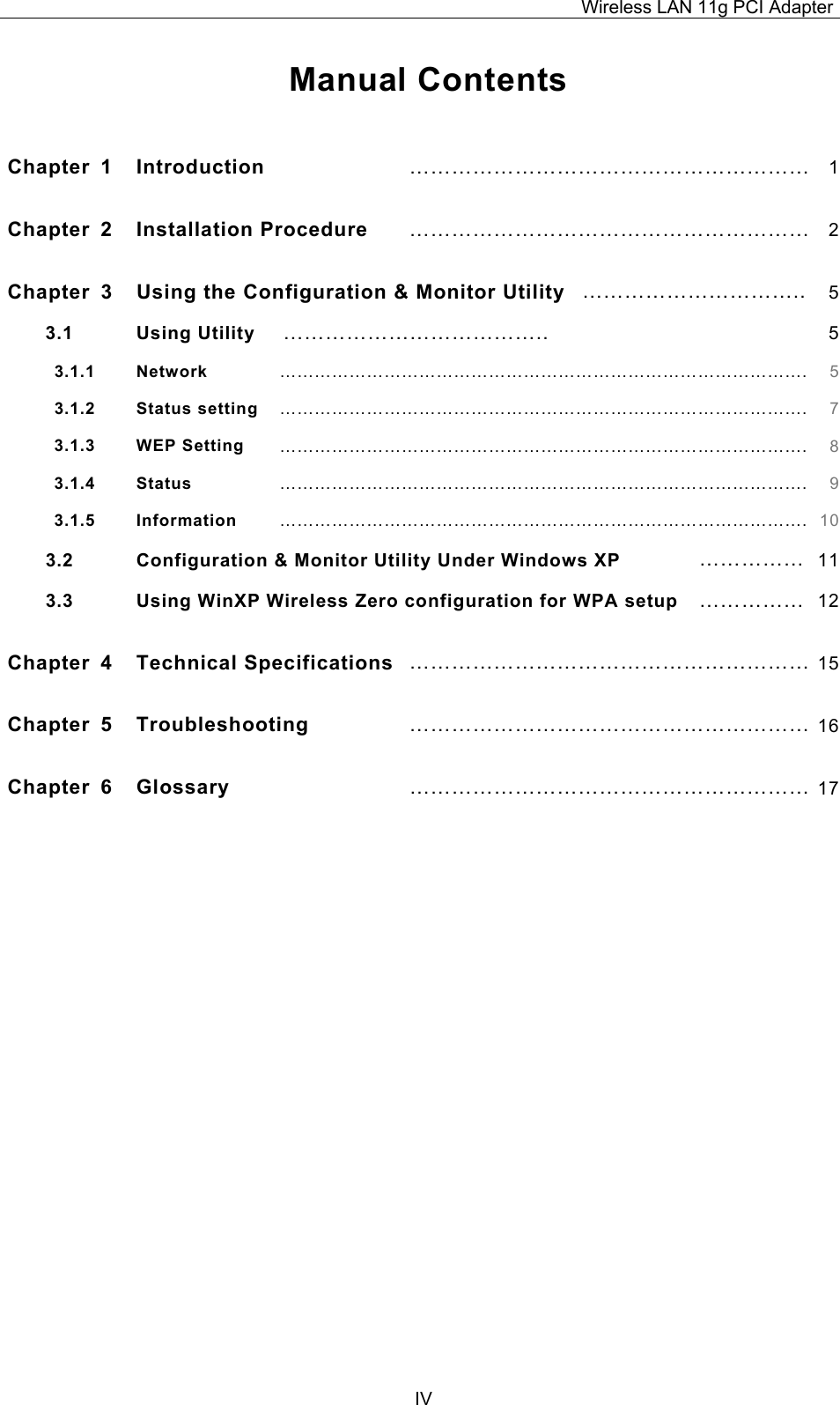 Wireless LAN 11g PCI Adapter  IV Manual Contents  Chapter 1  Introduction  &hellip;&hellip;&hellip;&hellip;&hellip;&hellip;&hellip;&hellip;&hellip;&hellip;&hellip;&hellip;&hellip;&hellip;&hellip;&hellip;&hellip;&hellip;&hellip; 1Chapter 2  Installation Procedure  &hellip;&hellip;&hellip;&hellip;&hellip;&hellip;&hellip;&hellip;&hellip;&hellip;&hellip;&hellip;&hellip;&hellip;&hellip;&hellip;&hellip;&hellip;&hellip; 2Chapter  3  Using the Configuration &amp; Monitor Utility &hellip;&hellip;&hellip;&hellip;&hellip;&hellip;&hellip;&hellip;&hellip;&hellip;.. 53.1 Using Utility  &hellip;&hellip;&hellip;&hellip;&hellip;&hellip;&hellip;&hellip;&hellip;&hellip;&hellip;&hellip;..  53.1.1   Network &hellip;&hellip;&hellip;&hellip;&hellip;&hellip;&hellip;&hellip;&hellip;&hellip;&hellip;&hellip;&hellip;&hellip;&hellip;&hellip;&hellip;&hellip;&hellip;&hellip;&hellip;&hellip;&hellip;&hellip;&hellip;&hellip;&hellip;&hellip;&hellip;&hellip;. 53.1.2   Status setting &hellip;&hellip;&hellip;&hellip;&hellip;&hellip;&hellip;&hellip;&hellip;&hellip;&hellip;&hellip;&hellip;&hellip;&hellip;&hellip;&hellip;&hellip;&hellip;&hellip;&hellip;&hellip;&hellip;&hellip;&hellip;&hellip;&hellip;&hellip;&hellip;&hellip;. 73.1.3   WEP Setting &hellip;&hellip;&hellip;&hellip;&hellip;&hellip;&hellip;&hellip;&hellip;&hellip;&hellip;&hellip;&hellip;&hellip;&hellip;&hellip;&hellip;&hellip;&hellip;&hellip;&hellip;&hellip;&hellip;&hellip;&hellip;&hellip;&hellip;&hellip;&hellip;&hellip;. 83.1.4   Status &hellip;&hellip;&hellip;&hellip;&hellip;&hellip;&hellip;&hellip;&hellip;&hellip;&hellip;&hellip;&hellip;&hellip;&hellip;&hellip;&hellip;&hellip;&hellip;&hellip;&hellip;&hellip;&hellip;&hellip;&hellip;&hellip;&hellip;&hellip;&hellip;&hellip;. 93.1.5   Information &hellip;&hellip;&hellip;&hellip;&hellip;&hellip;&hellip;&hellip;&hellip;&hellip;&hellip;&hellip;&hellip;&hellip;&hellip;&hellip;&hellip;&hellip;&hellip;&hellip;&hellip;&hellip;&hellip;&hellip;&hellip;&hellip;&hellip;&hellip;&hellip;&hellip;. 103.2 Configuration &amp; Monitor Utility Under Windows XP  &hellip;&hellip;&hellip;&hellip;&hellip; 113.3  Using WinXP Wireless Zero configuration for WPA setup  &hellip;&hellip;&hellip;&hellip;&hellip; 12Chapter 4  Technical Specifications &hellip;&hellip;&hellip;&hellip;&hellip;&hellip;&hellip;&hellip;&hellip;&hellip;&hellip;&hellip;&hellip;&hellip;&hellip;&hellip;&hellip;&hellip;&hellip; 15Chapter 5  Troubleshooting &hellip;&hellip;&hellip;&hellip;&hellip;&hellip;&hellip;&hellip;&hellip;&hellip;&hellip;&hellip;&hellip;&hellip;&hellip;&hellip;&hellip;&hellip;&hellip; 16Chapter 6  Glossary &hellip;&hellip;&hellip;&hellip;&hellip;&hellip;&hellip;&hellip;&hellip;&hellip;&hellip;&hellip;&hellip;&hellip;&hellip;&hellip;&hellip;&hellip;&hellip; 17