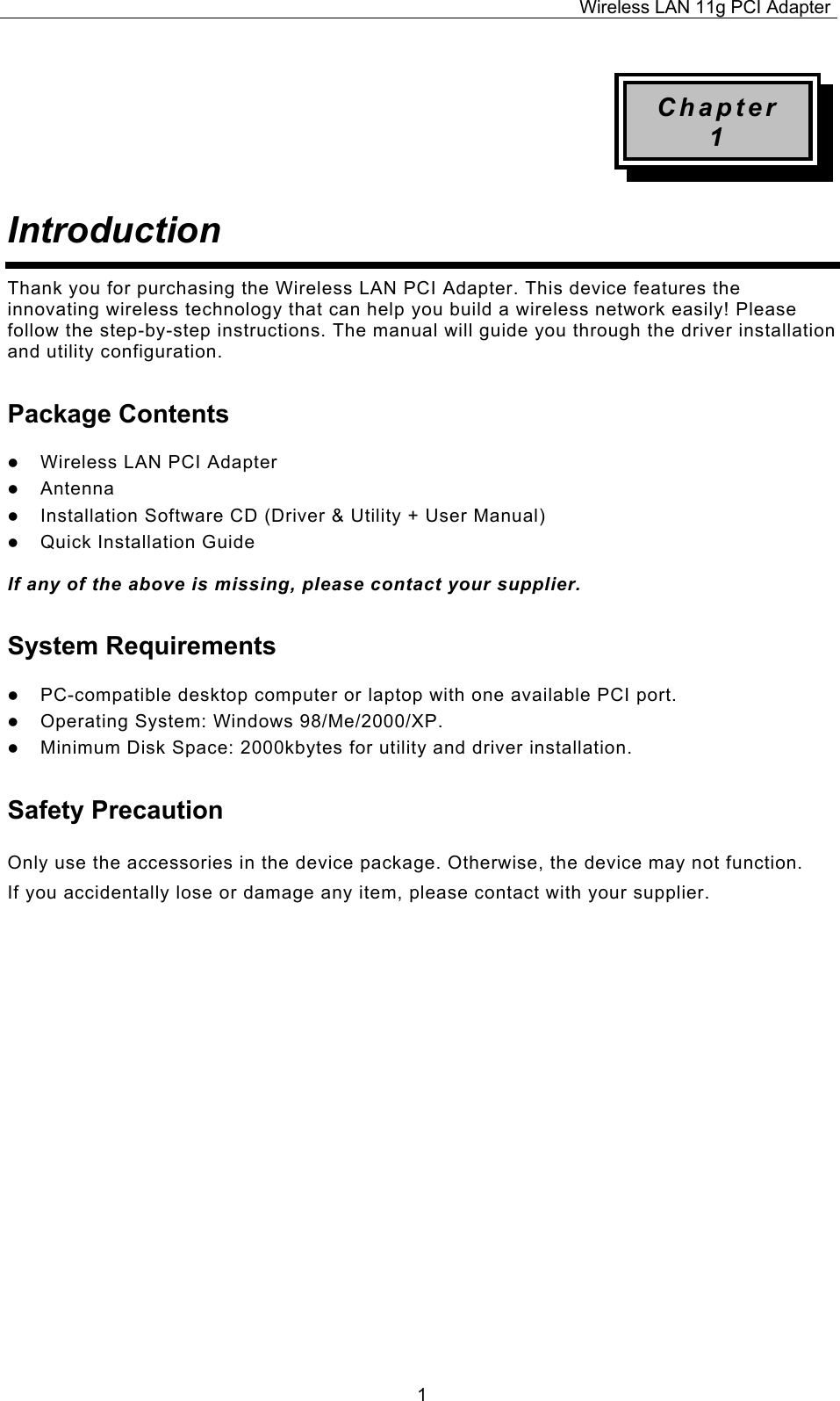 Wireless LAN 11g PCI Adapter  1Chapter 1 Introduction  Thank you for purchasing the Wireless LAN PCI Adapter. This device features the innovating wireless technology that can help you build a wireless network easily! Please follow the step-by-step instructions. The manual will guide you through the driver installation and utility configuration. Package Contents z Wireless LAN PCI Adapter z Antenna z Installation Software CD (Driver &amp; Utility + User Manual) z Quick Installation Guide  If any of the above is missing, please contact your supplier. System Requirements z PC-compatible desktop computer or laptop with one available PCI port. z Operating System: Windows 98/Me/2000/XP.  z Minimum Disk Space: 2000kbytes for utility and driver installation. Safety Precaution Only use the accessories in the device package. Otherwise, the device may not function.  If you accidentally lose or damage any item, please contact with your supplier.                      