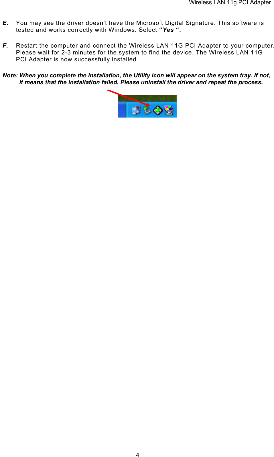 Wireless LAN 11g PCI Adapter  4E.  You may see the driver doesn&rsquo;t have the Microsoft Digital Signature. This software is tested and works correctly with Windows. Select &ldquo;Yes &ldquo;. F.  Restart the computer and connect the Wireless LAN 11G PCI Adapter to your computer. Please wait for 2-3 minutes for the system to find the device. The Wireless LAN 11G PCI Adapter is now successfully installed. Note: When you complete the installation, the Utility icon will appear on the system tray. If not, it means that the installation failed. Please uninstall the driver and repeat the process.                          
