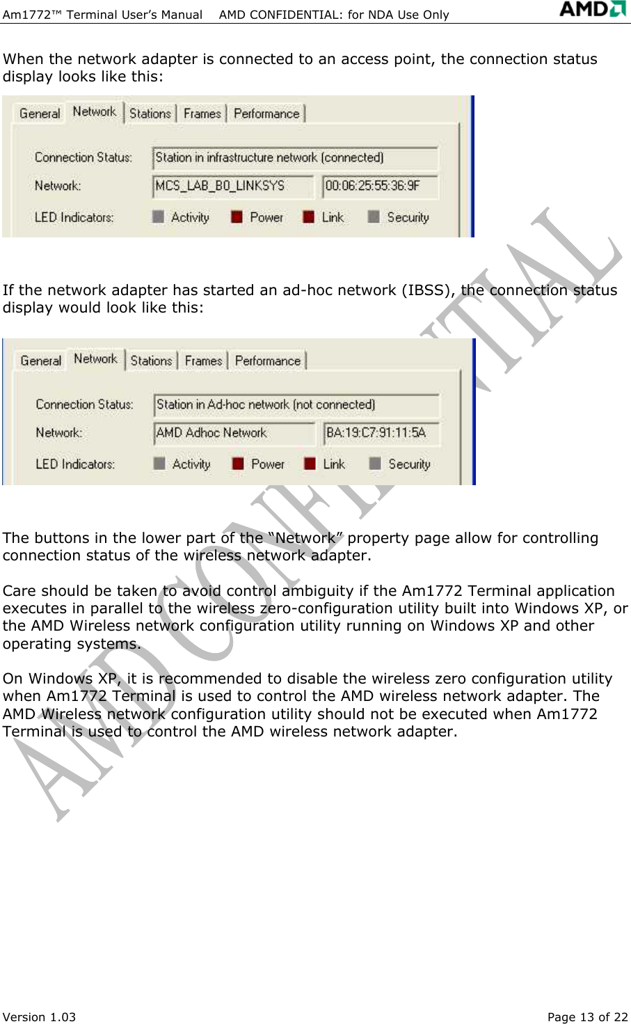 Am1772&trade; Terminal User&rsquo;s Manual    AMD CONFIDENTIAL: for NDA Use Only   Version 1.03  Page 13 of 22 When the network adapter is connected to an access point, the connection status display looks like this:  If the network adapter has started an ad-hoc network (IBSS), the connection status display would look like this:  The buttons in the lower part of the &ldquo;Network&rdquo; property page allow for controlling connection status of the wireless network adapter.  Care should be taken to avoid control ambiguity if the Am1772 Terminal application executes in parallel to the wireless zero-configuration utility built into Windows XP, or the AMD Wireless network configuration utility running on Windows XP and other operating systems.  On Windows XP, it is recommended to disable the wireless zero configuration utility when Am1772 Terminal is used to control the AMD wireless network adapter. The AMD Wireless network configuration utility should not be executed when Am1772 Terminal is used to control the AMD wireless network adapter. 