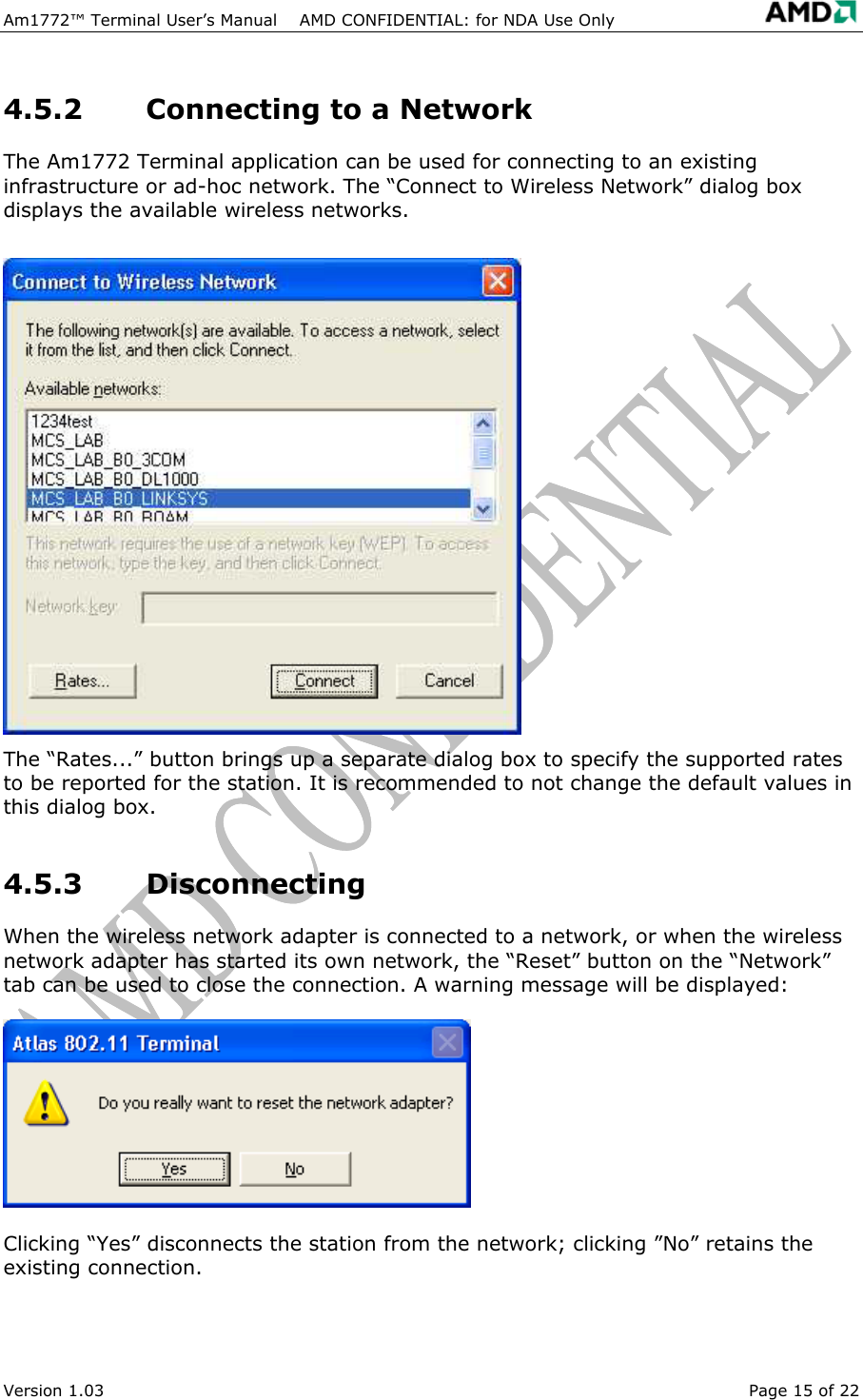 Am1772&trade; Terminal User&rsquo;s Manual    AMD CONFIDENTIAL: for NDA Use Only   Version 1.03  Page 15 of 22 4.5.2  Connecting to a Network The Am1772 Terminal application can be used for connecting to an existing infrastructure or ad-hoc network. The &ldquo;Connect to Wireless Network&rdquo; dialog box displays the available wireless networks. The &ldquo;Rates...&rdquo; button brings up a separate dialog box to specify the supported rates to be reported for the station. It is recommended to not change the default values in this dialog box. 4.5.3 Disconnecting When the wireless network adapter is connected to a network, or when the wireless network adapter has started its own network, the &ldquo;Reset&rdquo; button on the &ldquo;Network&rdquo; tab can be used to close the connection. A warning message will be displayed: Clicking &ldquo;Yes&rdquo; disconnects the station from the network; clicking &rdquo;No&rdquo; retains the existing connection. 