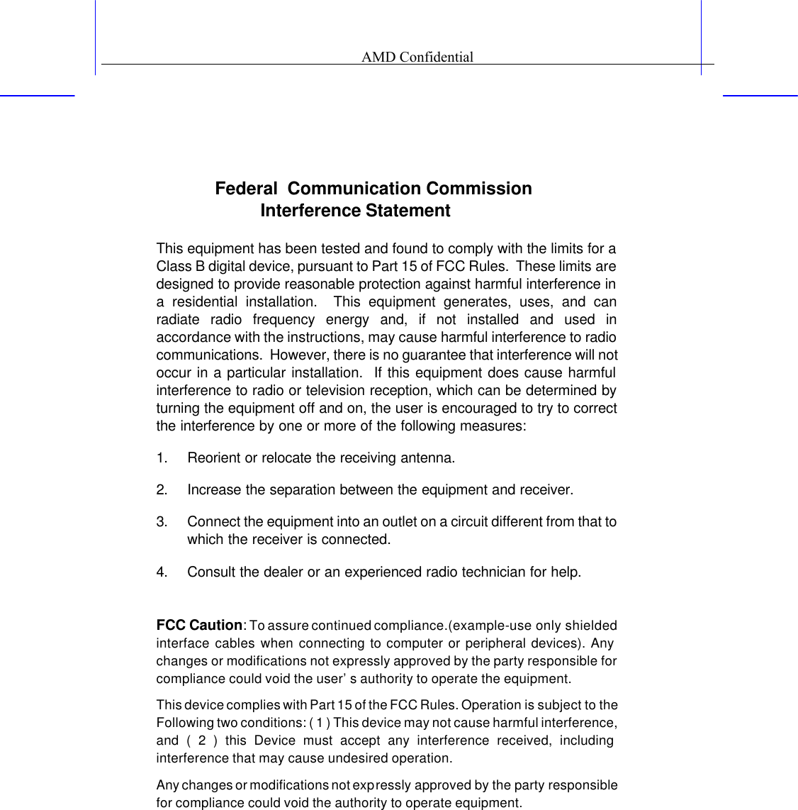 Federal  Communication Commission Interference Statement  This equipment has been tested and found to comply with the limits for a Class B digital device, pursuant to Part 15 of FCC Rules.  These limits are designed to provide reasonable protection against harmful interference in a residential installation.  This equipment generates, uses, and can radiate radio frequency energy and, if not installed and used in accordance with the instructions, may cause harmful interference to radio communications.  However, there is no guarantee that interference will not occur in a particular installation.  If this equipment does cause harmful interference to radio or television reception, which can be determined by turning the equipment off and on, the user is encouraged to try to correct the interference by one or more of the following measures:   1. Reorient or relocate the receiving antenna. 2. Increase the separation between the equipment and receiver. 3. Connect the equipment into an outlet on a circuit different from that to which the receiver is connected. 4. Consult the dealer or an experienced radio technician for help.  FCC Caution: To assure continued compliance.(example-use only shielded interface cables when connecting to computer or peripheral devices). Any changes or modifications not expressly approved by the party responsible for compliance could void the user&rsquo;s authority to operate the equipment. This device complies with Part 15 of the FCC Rules. Operation is subject to the Following two conditions: ( 1 ) This device may not cause harmful interference, and ( 2 ) this Device must accept any interference received, including interference that may cause undesired operation.  Any changes or modifications not expressly approved by the party responsible for compliance could void the authority to operate equipment.                                      AMD Confidential                                      