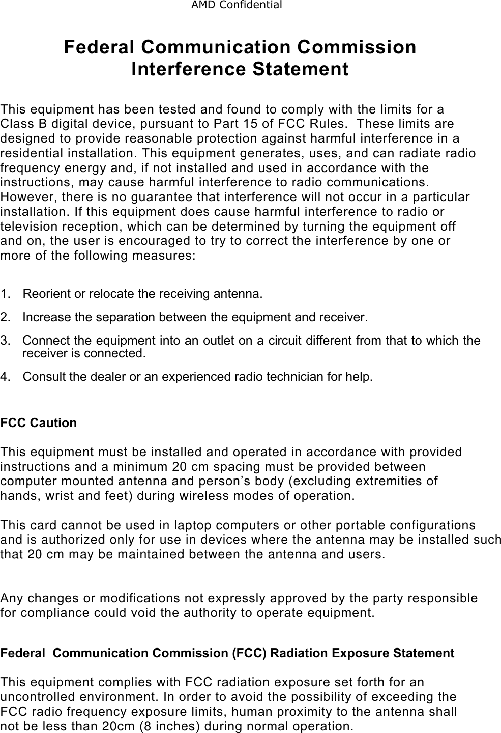  Federal Communication Commission Interference Statement  This equipment has been tested and found to comply with the limits for a Class B digital device, pursuant to Part 15 of FCC Rules.  These limits are designed to provide reasonable protection against harmful interference in a residential installation. This equipment generates, uses, and can radiate radio frequency energy and, if not installed and used in accordance with the instructions, may cause harmful interference to radio communications.  However, there is no guarantee that interference will not occur in a particular installation. If this equipment does cause harmful interference to radio or television reception, which can be determined by turning the equipment off and on, the user is encouraged to try to correct the interference by one or more of the following measures:    1.  Reorient or relocate the receiving antenna. 2.  Increase the separation between the equipment and receiver. 3.  Connect the equipment into an outlet on a circuit different from that to which the receiver is connected. 4.  Consult the dealer or an experienced radio technician for help.  FCC Caution  This equipment must be installed and operated in accordance with provided instructions and a minimum 20 cm spacing must be provided between computer mounted antenna and person&rsquo;s body (excluding extremities of hands, wrist and feet) during wireless modes of operation.  This card cannot be used in laptop computers or other portable configurations and is authorized only for use in devices where the antenna may be installed suchthat 20 cm may be maintained between the antenna and users.  Any changes or modifications not expressly approved by the party responsible for compliance could void the authority to operate equipment.  Federal  Communication Commission (FCC) Radiation Exposure Statement  This equipment complies with FCC radiation exposure set forth for an uncontrolled environment. In order to avoid the possibility of exceeding the FCC radio frequency exposure limits, human proximity to the antenna shall not be less than 20cm (8 inches) during normal operation.   AMD Confidential 