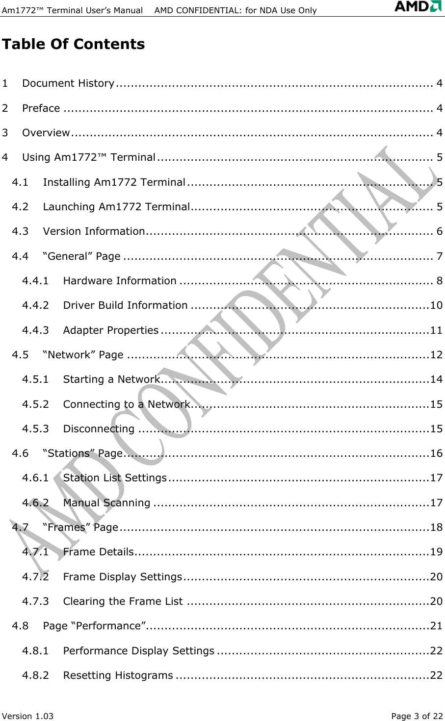 Am1772&trade; Terminal User&rsquo;s Manual    AMD CONFIDENTIAL: for NDA Use Only   Table Of Contents 1 Document History..................................................................................... 4 2 Preface ................................................................................................... 4 3 Overview................................................................................................. 4 4 Using Am1772&trade; Terminal.......................................................................... 5 4.1 Installing Am1772 Terminal.................................................................. 5 4.2 Launching Am1772 Terminal................................................................. 5 4.3 Version Information............................................................................. 6 4.4 &ldquo;General&rdquo; Page ................................................................................... 7 4.4.1 Hardware Information .................................................................... 8 4.4.2 Driver Build Information ................................................................10 4.4.3 Adapter Properties ........................................................................11 4.5 &ldquo;Network&rdquo; Page .................................................................................12 4.5.1 Starting a Network........................................................................14 4.5.2 Connecting to a Network................................................................15 4.5.3 Disconnecting ..............................................................................15 4.6 &ldquo;Stations&rdquo; Page..................................................................................16 4.6.1 Station List Settings......................................................................17 4.6.2 Manual Scanning ..........................................................................17 4.7 &ldquo;Frames&rdquo; Page...................................................................................18 4.7.1 Frame Details...............................................................................19 4.7.2 Frame Display Settings..................................................................20 4.7.3 Clearing the Frame List .................................................................20 4.8 Page &ldquo;Performance&rdquo;............................................................................21 4.8.1 Performance Display Settings .........................................................22 4.8.2 Resetting Histograms ....................................................................22 Version 1.03  Page 3 of 22 
