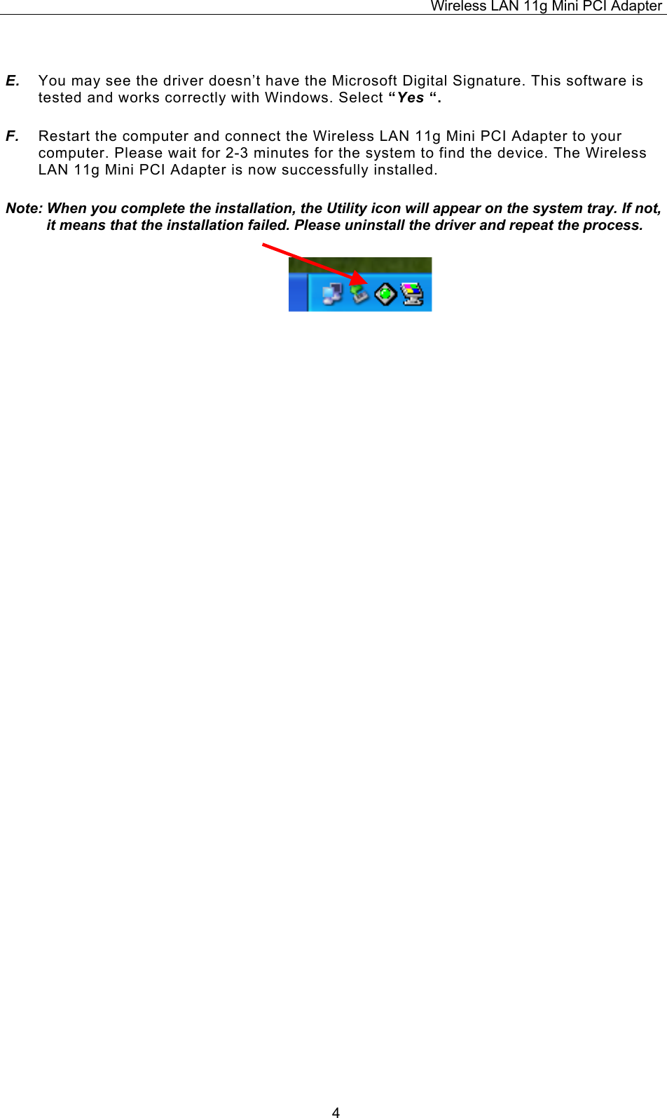 Wireless LAN 11g Mini PCI Adapter  4 E.  You may see the driver doesn&rsquo;t have the Microsoft Digital Signature. This software is tested and works correctly with Windows. Select &ldquo;Yes &ldquo;. F.  Restart the computer and connect the Wireless LAN 11g Mini PCI Adapter to your computer. Please wait for 2-3 minutes for the system to find the device. The Wireless LAN 11g Mini PCI Adapter is now successfully installed. Note: When you complete the installation, the Utility icon will appear on the system tray. If not, it means that the installation failed. Please uninstall the driver and repeat the process.                          