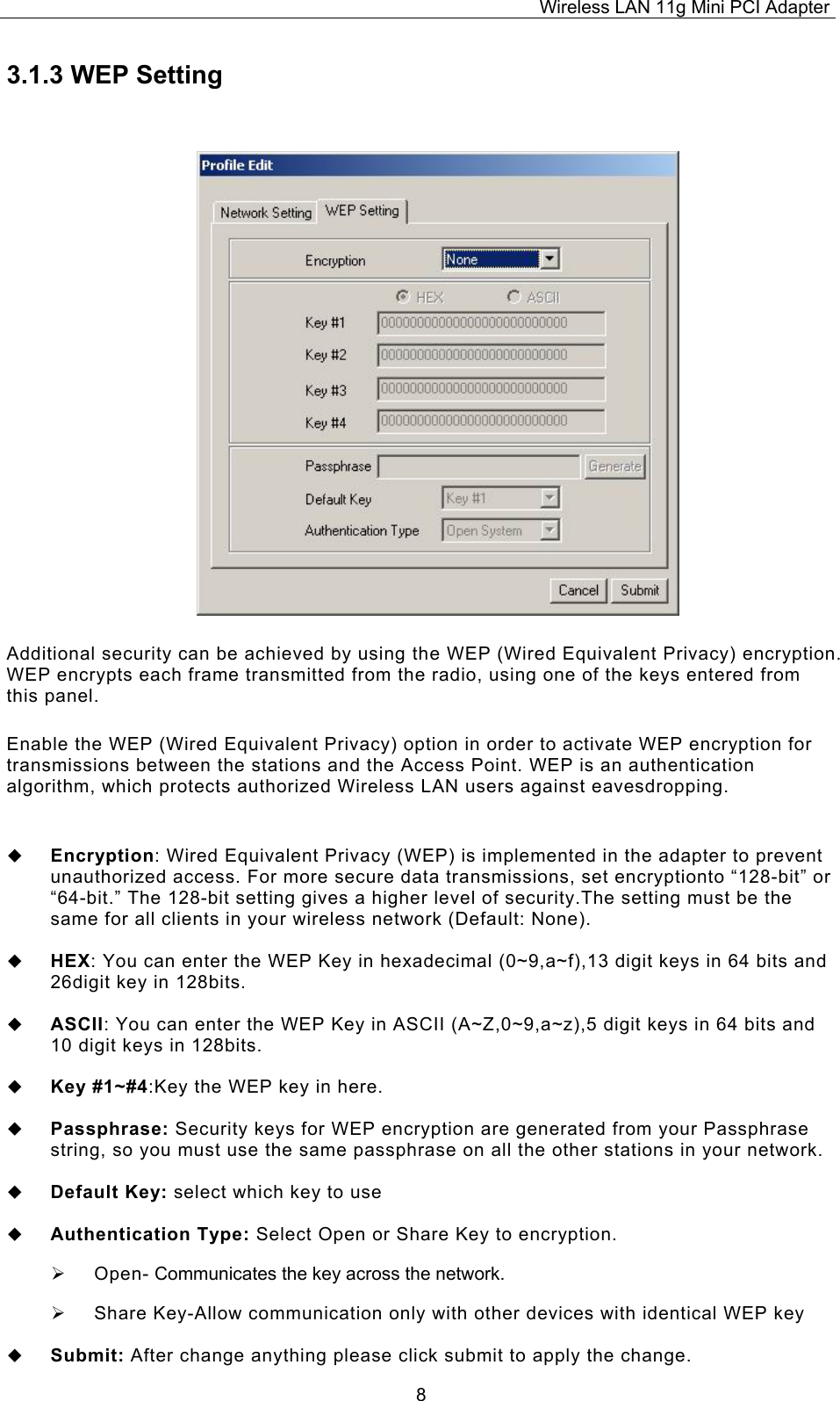 Wireless LAN 11g Mini PCI Adapter  83.1.3 WEP Setting Additional security can be achieved by using the WEP (Wired Equivalent Privacy) encryption. WEP encrypts each frame transmitted from the radio, using one of the keys entered from this panel.  Enable the WEP (Wired Equivalent Privacy) option in order to activate WEP encryption for transmissions between the stations and the Access Point. WEP is an authentication algorithm, which protects authorized Wireless LAN users against eavesdropping.    Encryption: Wired Equivalent Privacy (WEP) is implemented in the adapter to prevent unauthorized access. For more secure data transmissions, set encryptionto &ldquo;128-bit&rdquo; or &ldquo;64-bit.&rdquo; The 128-bit setting gives a higher level of security.The setting must be the same for all clients in your wireless network (Default: None).    HEX: You can enter the WEP Key in hexadecimal (0~9,a~f),13 digit keys in 64 bits and 26digit key in 128bits.    ASCII: You can enter the WEP Key in ASCII (A~Z,0~9,a~z),5 digit keys in 64 bits and 10 digit keys in 128bits.    Key #1~#4:Key the WEP key in here.     Passphrase: Security keys for WEP encryption are generated from your Passphrase string, so you must use the same passphrase on all the other stations in your network.    Default Key: select which key to use    Authentication Type: Select Open or Share Key to encryption.   Open- Communicates the key across the network.   Share Key-Allow communication only with other devices with identical WEP key    Submit: After change anything please click submit to apply the change. 