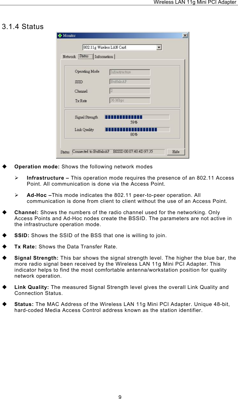 Wireless LAN 11g Mini PCI Adapter  93.1.4 Status   Operation mode: Shows the following network modes   Infrastructure &ndash; This operation mode requires the presence of an 802.11 Access Point. All communication is done via the Access Point.   Ad-Hoc &ndash;This mode indicates the 802.11 peer-to-peer operation. All communication is done from client to client without the use of an Access Point.     Channel: Shows the numbers of the radio channel used for the networking. Only Access Points and Ad-Hoc nodes create the BSSID. The parameters are not active in the infrastructure operation mode.    SSID: Shows the SSID of the BSS that one is willing to join.   Tx Rate: Shows the Data Transfer Rate.   Signal Strength: This bar shows the signal strength level. The higher the blue bar, the more radio signal been received by the Wireless LAN 11g Mini PCI Adapter. This indicator helps to find the most comfortable antenna/workstation position for quality network operation.   Link Quality: The measured Signal Strength level gives the overall Link Quality and Connection Status.   Status: The MAC Address of the Wireless LAN 11g Mini PCI Adapter. Unique 48-bit, hard-coded Media Access Control address known as the station identifier.    