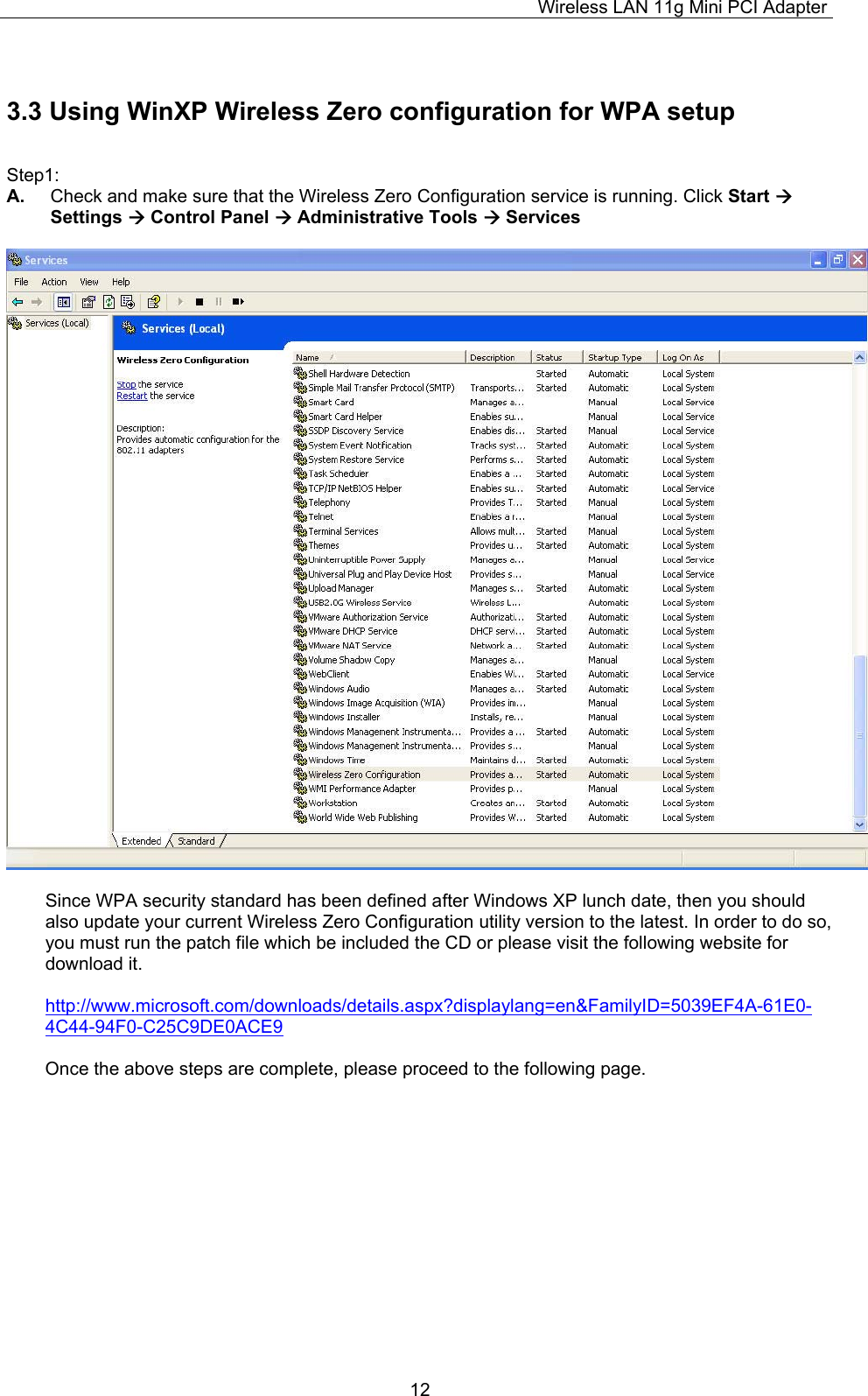 Wireless LAN 11g Mini PCI Adapter  123.3 Using WinXP Wireless Zero configuration for WPA setup  Step1: A.  Check and make sure that the Wireless Zero Configuration service is running. Click Start  Settings  Control Panel  Administrative Tools  Services    Since WPA security standard has been defined after Windows XP lunch date, then you should also update your current Wireless Zero Configuration utility version to the latest. In order to do so, you must run the patch file which be included the CD or please visit the following website for download it.  http://www.microsoft.com/downloads/details.aspx?displaylang=en&amp;FamilyID=5039EF4A-61E0-4C44-94F0-C25C9DE0ACE9  Once the above steps are complete, please proceed to the following page.