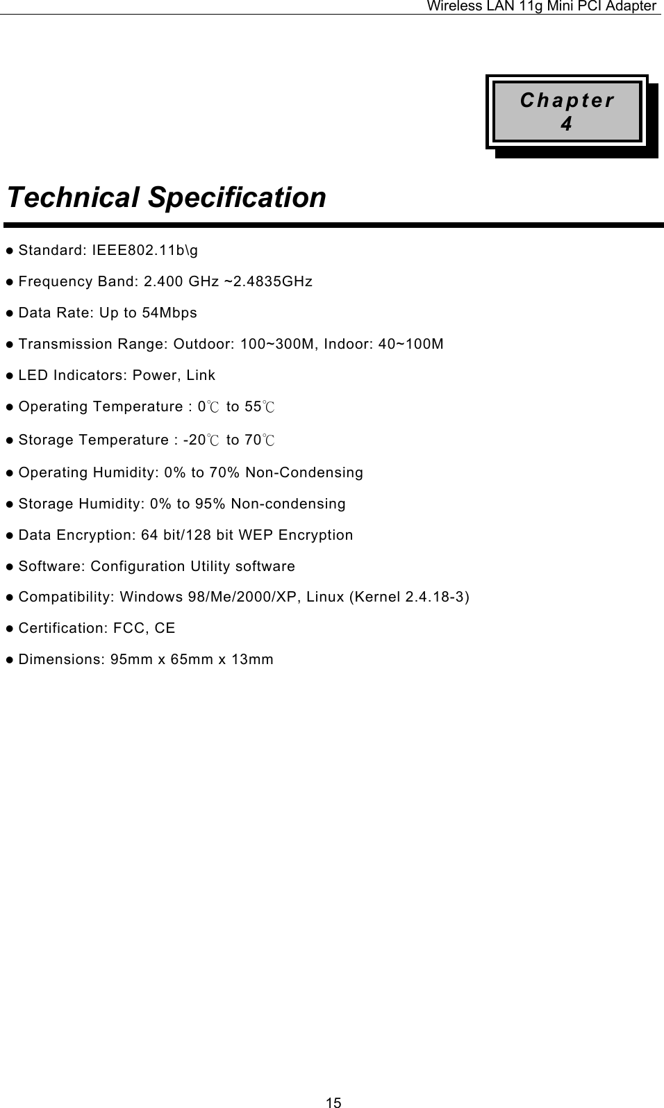 Wireless LAN 11g Mini PCI Adapter  15 Chapter 4 Technical Specification   Standard: IEEE802.11b\g  Frequency Band: 2.400 GHz ~2.4835GHz  Data Rate: Up to 54Mbps  Transmission Range: Outdoor: 100~300M, Indoor: 40~100M  LED Indicators: Power, Link    Operating Temperature : 0℃ to 55℃   Storage Temperature : -20℃ to 70℃   Operating Humidity: 0% to 70% Non-Condensing  Storage Humidity: 0% to 95% Non-condensing  Data Encryption: 64 bit/128 bit WEP Encryption  Software: Configuration Utility software  Compatibility: Windows 98/Me/2000/XP, Linux (Kernel 2.4.18-3)  Certification: FCC, CE  Dimensions: 95mm x 65mm x 13mm                  