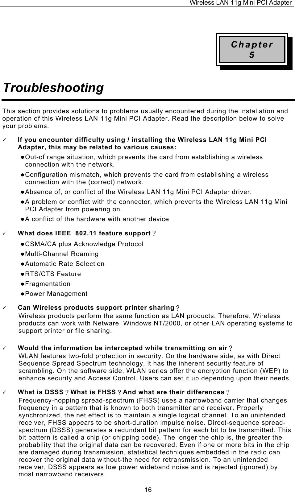 Wireless LAN 11g Mini PCI Adapter  16 Chapter 5 Troubleshooting This section provides solutions to problems usually encountered during the installation and operation of this Wireless LAN 11g Mini PCI Adapter. Read the description below to solve your problems.   If you encounter difficulty using / installing the Wireless LAN 11g Mini PCI Adapter, this may be related to various causes:  Out-of range situation, which prevents the card from establishing a wireless connection with the network.  Configuration mismatch, which prevents the card from establishing a wireless connection with the (correct) network.  Absence of, or conflict of the Wireless LAN 11g Mini PCI Adapter driver.  A problem or conflict with the connector, which prevents the Wireless LAN 11g Mini PCI Adapter from powering on.  A conflict of the hardware with another device.   What does IEEE  802.11 feature support？  CSMA/CA plus Acknowledge Protocol  Multi-Channel Roaming  Automatic Rate Selection  RTS/CTS Feature  Fragmentation  Power Management   Can Wireless products support printer sharing？  Wireless products perform the same function as LAN products. Therefore, Wireless products can work with Netware, Windows NT/2000, or other LAN operating systems to support printer or file sharing.   Would the information be intercepted while transmitting on air？ WLAN features two-fold protection in security. On the hardware side, as with Direct Sequence Spread Spectrum technology, it has the inherent security feature of scrambling. On the software side, WLAN series offer the encryption function (WEP) to enhance security and Access Control. Users can set it up depending upon their needs.   What is DSSS？What is FHSS？And what are their differences？ Frequency-hopping spread-spectrum (FHSS) uses a narrowband carrier that changes frequency in a pattern that is known to both transmitter and receiver. Properly synchronized, the net effect is to maintain a single logical channel. To an unintended receiver, FHSS appears to be short-duration impulse noise. Direct-sequence spread-spectrum (DSSS) generates a redundant bit pattern for each bit to be transmitted. This bit pattern is called a chip (or chipping code). The longer the chip is, the greater the probability that the original data can be recovered. Even if one or more bits in the chip are damaged during transmission, statistical techniques embedded in the radio can recover the original data without-the need for retransmission. To an unintended receiver, DSSS appears as low power wideband noise and is rejected (ignored) by most narrowband receivers. 