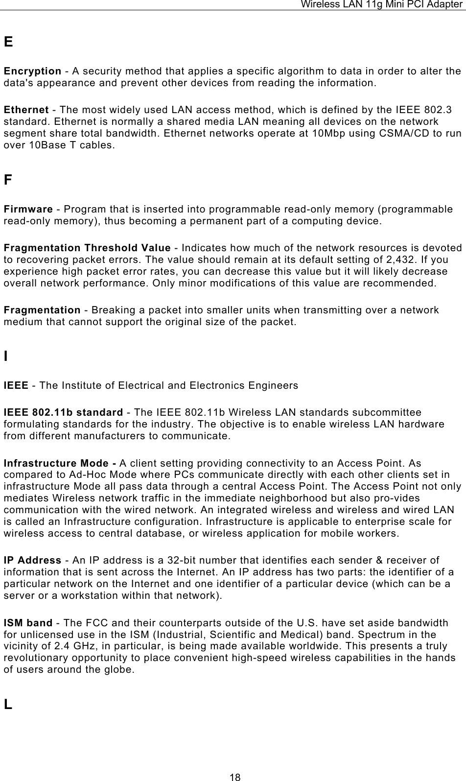 Wireless LAN 11g Mini PCI Adapter  18E Encryption - A security method that applies a specific algorithm to data in order to alter the data's appearance and prevent other devices from reading the information. Ethernet - The most widely used LAN access method, which is defined by the IEEE 802.3 standard. Ethernet is normally a shared media LAN meaning all devices on the network segment share total bandwidth. Ethernet networks operate at 10Mbp using CSMA/CD to run over 10Base T cables. F Firmware - Program that is inserted into programmable read-only memory (programmable read-only memory), thus becoming a permanent part of a computing device. Fragmentation Threshold Value - Indicates how much of the network resources is devoted to recovering packet errors. The value should remain at its default setting of 2,432. If you experience high packet error rates, you can decrease this value but it will likely decrease overall network performance. Only minor modifications of this value are recommended. Fragmentation - Breaking a packet into smaller units when transmitting over a network medium that cannot support the original size of the packet. I IEEE - The Institute of Electrical and Electronics Engineers IEEE 802.11b standard - The IEEE 802.11b Wireless LAN standards subcommittee formulating standards for the industry. The objective is to enable wireless LAN hardware from different manufacturers to communicate. Infrastructure Mode - A client setting providing connectivity to an Access Point. As compared to Ad-Hoc Mode where PCs communicate directly with each other clients set in infrastructure Mode all pass data through a central Access Point. The Access Point not only mediates Wireless network traffic in the immediate neighborhood but also pro-vides communication with the wired network. An integrated wireless and wireless and wired LAN is called an Infrastructure configuration. Infrastructure is applicable to enterprise scale for wireless access to central database, or wireless application for mobile workers. IP Address - An IP address is a 32-bit number that identifies each sender &amp; receiver of information that is sent across the Internet. An IP address has two parts: the identifier of a particular network on the Internet and one identifier of a particular device (which can be a server or a workstation within that network). ISM band - The FCC and their counterparts outside of the U.S. have set aside bandwidth for unlicensed use in the ISM (Industrial, Scientific and Medical) band. Spectrum in the vicinity of 2.4 GHz, in particular, is being made available worldwide. This presents a truly revolutionary opportunity to place convenient high-speed wireless capabilities in the hands of users around the globe. L 