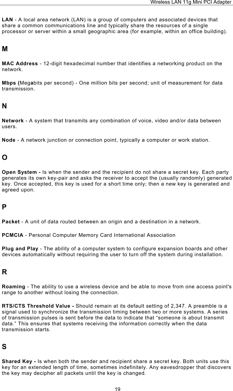 Wireless LAN 11g Mini PCI Adapter  19LAN - A local area network (LAN) is a group of computers and associated devices that share a common communications line and typically share the resources of a single processor or server within a small geographic area (for example, within an office building). M MAC Address - 12-digit hexadecimal number that identifies a networking product on the network. Mbps (Megabits per second) - One million bits per second; unit of measurement for data transmission. N Network - A system that transmits any combination of voice, video and/or data between users. Node - A network junction or connection point, typically a computer or work station. O Open System - Is when the sender and the recipient do not share a secret key. Each party generates its own key-pair and asks the receiver to accept the (usually randomly) generated key. Once accepted, this key is used for a short time only; then a new key is generated and agreed upon. P Packet - A unit of data routed between an origin and a destination in a network. PCMCIA - Personal Computer Memory Card International Association Plug and Play - The ability of a computer system to configure expansion boards and other devices automatically without requiring the user to turn off the system during installation. R Roaming - The ability to use a wireless device and be able to move from one access point's range to another without losing the connection. RTS/CTS Threshold Value - Should remain at its default setting of 2,347. A preamble is a signal used to synchronize the transmission timing between two or more systems. A series of transmission pulses is sent before the data to indicate that &ldquo;someone is about transmit data.&rdquo; This ensures that systems receiving the information correctly when the data transmission starts. S Shared Key - Is when both the sender and recipient share a secret key. Both units use this key for an extended length of time, sometimes indefinitely. Any eavesdropper that discovers the key may decipher all packets until the key is changed. 