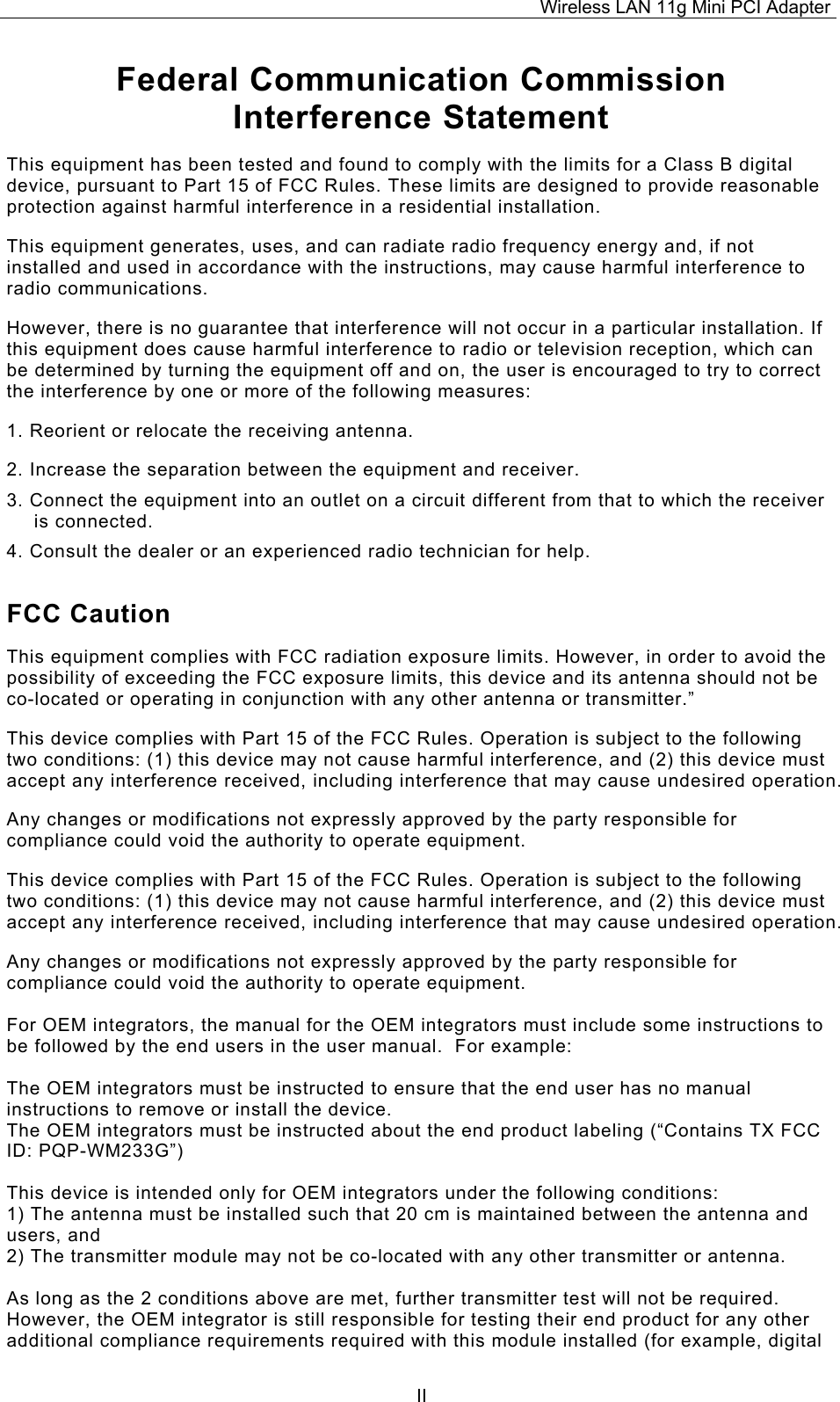 Wireless LAN 11g Mini PCI Adapter  IIFederal Communication Commission Interference Statement This equipment has been tested and found to comply with the limits for a Class B digital device, pursuant to Part 15 of FCC Rules. These limits are designed to provide reasonable protection against harmful interference in a residential installation.  This equipment generates, uses, and can radiate radio frequency energy and, if not installed and used in accordance with the instructions, may cause harmful interference to radio communications.  However, there is no guarantee that interference will not occur in a particular installation. If this equipment does cause harmful interference to radio or television reception, which can be determined by turning the equipment off and on, the user is encouraged to try to correct the interference by one or more of the following measures:   1. Reorient or relocate the receiving antenna. 2. Increase the separation between the equipment and receiver. 3. Connect the equipment into an outlet on a circuit different from that to which the receiver is connected. 4. Consult the dealer or an experienced radio technician for help. FCC Caution This equipment complies with FCC radiation exposure limits. However, in order to avoid the possibility of exceeding the FCC exposure limits, this device and its antenna should not be co-located or operating in conjunction with any other antenna or transmitter.&rdquo; This device complies with Part 15 of the FCC Rules. Operation is subject to the following two conditions: (1) this device may not cause harmful interference, and (2) this device must accept any interference received, including interference that may cause undesired operation. Any changes or modifications not expressly approved by the party responsible for compliance could void the authority to operate equipment. This device complies with Part 15 of the FCC Rules. Operation is subject to the following two conditions: (1) this device may not cause harmful interference, and (2) this device must accept any interference received, including interference that may cause undesired operation. Any changes or modifications not expressly approved by the party responsible for compliance could void the authority to operate equipment.  For OEM integrators, the manual for the OEM integrators must include some instructions to be followed by the end users in the user manual.  For example:  The OEM integrators must be instructed to ensure that the end user has no manual instructions to remove or install the device. The OEM integrators must be instructed about the end product labeling (&ldquo;Contains TX FCC ID: PQP-WM233G&rdquo;)  This device is intended only for OEM integrators under the following conditions: 1) The antenna must be installed such that 20 cm is maintained between the antenna and users, and 2) The transmitter module may not be co-located with any other transmitter or antenna.  As long as the 2 conditions above are met, further transmitter test will not be required.  However, the OEM integrator is still responsible for testing their end product for any other additional compliance requirements required with this module installed (for example, digital 