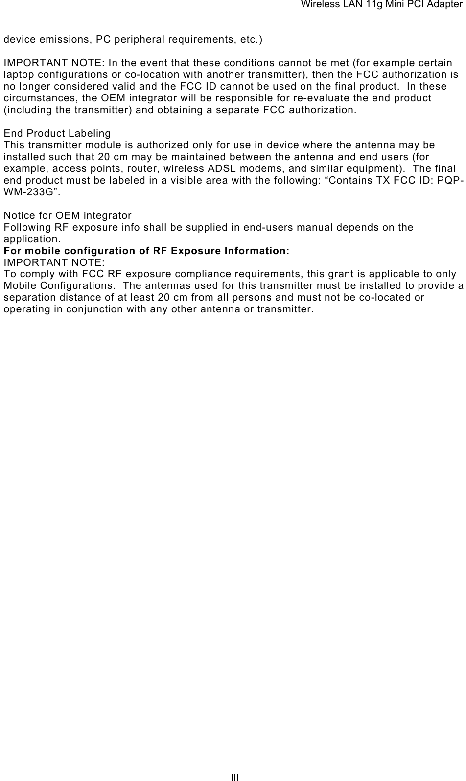Wireless LAN 11g Mini PCI Adapter  IIIdevice emissions, PC peripheral requirements, etc.)  IMPORTANT NOTE: In the event that these conditions cannot be met (for example certain laptop configurations or co-location with another transmitter), then the FCC authorization is no longer considered valid and the FCC ID cannot be used on the final product.  In these circumstances, the OEM integrator will be responsible for re-evaluate the end product (including the transmitter) and obtaining a separate FCC authorization.  End Product Labeling This transmitter module is authorized only for use in device where the antenna may be installed such that 20 cm may be maintained between the antenna and end users (for example, access points, router, wireless ADSL modems, and similar equipment).  The final end product must be labeled in a visible area with the following: &ldquo;Contains TX FCC ID: PQP-WM-233G&rdquo;.  Notice for OEM integrator Following RF exposure info shall be supplied in end-users manual depends on the application. For mobile configuration of RF Exposure Information: IMPORTANT NOTE: To comply with FCC RF exposure compliance requirements, this grant is applicable to only Mobile Configurations.  The antennas used for this transmitter must be installed to provide a separation distance of at least 20 cm from all persons and must not be co-located or operating in conjunction with any other antenna or transmitter.                     