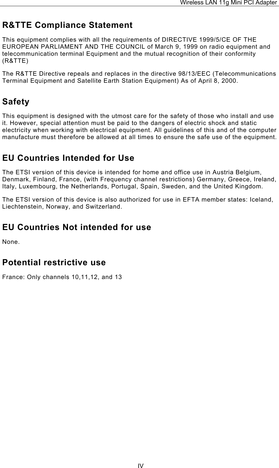Wireless LAN 11g Mini PCI Adapter  IVR&amp;TTE Compliance Statement This equipment complies with all the requirements of DIRECTIVE 1999/5/CE OF THE EUROPEAN PARLIAMENT AND THE COUNCIL of March 9, 1999 on radio equipment and telecommunication terminal Equipment and the mutual recognition of their conformity (R&amp;TTE) The R&amp;TTE Directive repeals and replaces in the directive 98/13/EEC (Telecommunications Terminal Equipment and Satellite Earth Station Equipment) As of April 8, 2000. Safety This equipment is designed with the utmost care for the safety of those who install and use it. However, special attention must be paid to the dangers of electric shock and static electricity when working with electrical equipment. All guidelines of this and of the computer manufacture must therefore be allowed at all times to ensure the safe use of the equipment. EU Countries Intended for Use  The ETSI version of this device is intended for home and office use in Austria Belgium, Denmark, Finland, France, (with Frequency channel restrictions) Germany, Greece, Ireland, Italy, Luxembourg, the Netherlands, Portugal, Spain, Sweden, and the United Kingdom. The ETSI version of this device is also authorized for use in EFTA member states: Iceland, Liechtenstein, Norway, and Switzerland. EU Countries Not intended for use  None. Potential restrictive use France: Only channels 10,11,12, and 13 
