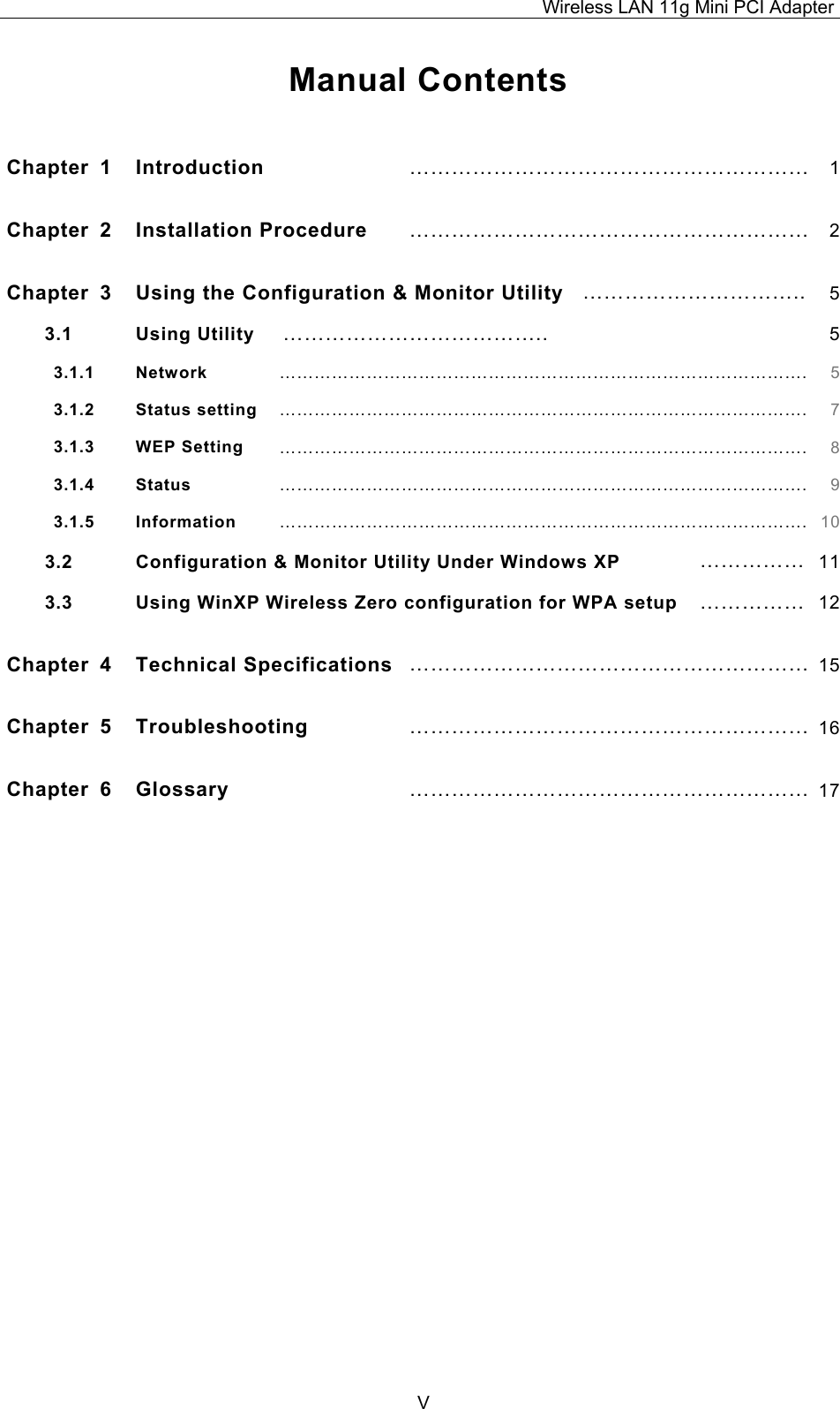 Wireless LAN 11g Mini PCI Adapter  V Manual Contents  Chapter 1  Introduction  &hellip;&hellip;&hellip;&hellip;&hellip;&hellip;&hellip;&hellip;&hellip;&hellip;&hellip;&hellip;&hellip;&hellip;&hellip;&hellip;&hellip;&hellip;&hellip; 1Chapter 2  Installation Procedure  &hellip;&hellip;&hellip;&hellip;&hellip;&hellip;&hellip;&hellip;&hellip;&hellip;&hellip;&hellip;&hellip;&hellip;&hellip;&hellip;&hellip;&hellip;&hellip; 2Chapter  3  Using the Configuration &amp; Monitor Utility &hellip;&hellip;&hellip;&hellip;&hellip;&hellip;&hellip;&hellip;&hellip;&hellip;.. 53.1 Using Utility  &hellip;&hellip;&hellip;&hellip;&hellip;&hellip;&hellip;&hellip;&hellip;&hellip;&hellip;&hellip;..  53.1.1   Network &hellip;&hellip;&hellip;&hellip;&hellip;&hellip;&hellip;&hellip;&hellip;&hellip;&hellip;&hellip;&hellip;&hellip;&hellip;&hellip;&hellip;&hellip;&hellip;&hellip;&hellip;&hellip;&hellip;&hellip;&hellip;&hellip;&hellip;&hellip;&hellip;&hellip;. 53.1.2   Status setting &hellip;&hellip;&hellip;&hellip;&hellip;&hellip;&hellip;&hellip;&hellip;&hellip;&hellip;&hellip;&hellip;&hellip;&hellip;&hellip;&hellip;&hellip;&hellip;&hellip;&hellip;&hellip;&hellip;&hellip;&hellip;&hellip;&hellip;&hellip;&hellip;&hellip;. 73.1.3   WEP Setting &hellip;&hellip;&hellip;&hellip;&hellip;&hellip;&hellip;&hellip;&hellip;&hellip;&hellip;&hellip;&hellip;&hellip;&hellip;&hellip;&hellip;&hellip;&hellip;&hellip;&hellip;&hellip;&hellip;&hellip;&hellip;&hellip;&hellip;&hellip;&hellip;&hellip;. 83.1.4   Status &hellip;&hellip;&hellip;&hellip;&hellip;&hellip;&hellip;&hellip;&hellip;&hellip;&hellip;&hellip;&hellip;&hellip;&hellip;&hellip;&hellip;&hellip;&hellip;&hellip;&hellip;&hellip;&hellip;&hellip;&hellip;&hellip;&hellip;&hellip;&hellip;&hellip;. 93.1.5   Information &hellip;&hellip;&hellip;&hellip;&hellip;&hellip;&hellip;&hellip;&hellip;&hellip;&hellip;&hellip;&hellip;&hellip;&hellip;&hellip;&hellip;&hellip;&hellip;&hellip;&hellip;&hellip;&hellip;&hellip;&hellip;&hellip;&hellip;&hellip;&hellip;&hellip;. 103.2 Configuration &amp; Monitor Utility Under Windows XP  &hellip;&hellip;&hellip;&hellip;&hellip; 113.3  Using WinXP Wireless Zero configuration for WPA setup  &hellip;&hellip;&hellip;&hellip;&hellip; 12Chapter 4  Technical Specifications &hellip;&hellip;&hellip;&hellip;&hellip;&hellip;&hellip;&hellip;&hellip;&hellip;&hellip;&hellip;&hellip;&hellip;&hellip;&hellip;&hellip;&hellip;&hellip; 15Chapter 5  Troubleshooting &hellip;&hellip;&hellip;&hellip;&hellip;&hellip;&hellip;&hellip;&hellip;&hellip;&hellip;&hellip;&hellip;&hellip;&hellip;&hellip;&hellip;&hellip;&hellip; 16Chapter 6  Glossary &hellip;&hellip;&hellip;&hellip;&hellip;&hellip;&hellip;&hellip;&hellip;&hellip;&hellip;&hellip;&hellip;&hellip;&hellip;&hellip;&hellip;&hellip;&hellip; 17