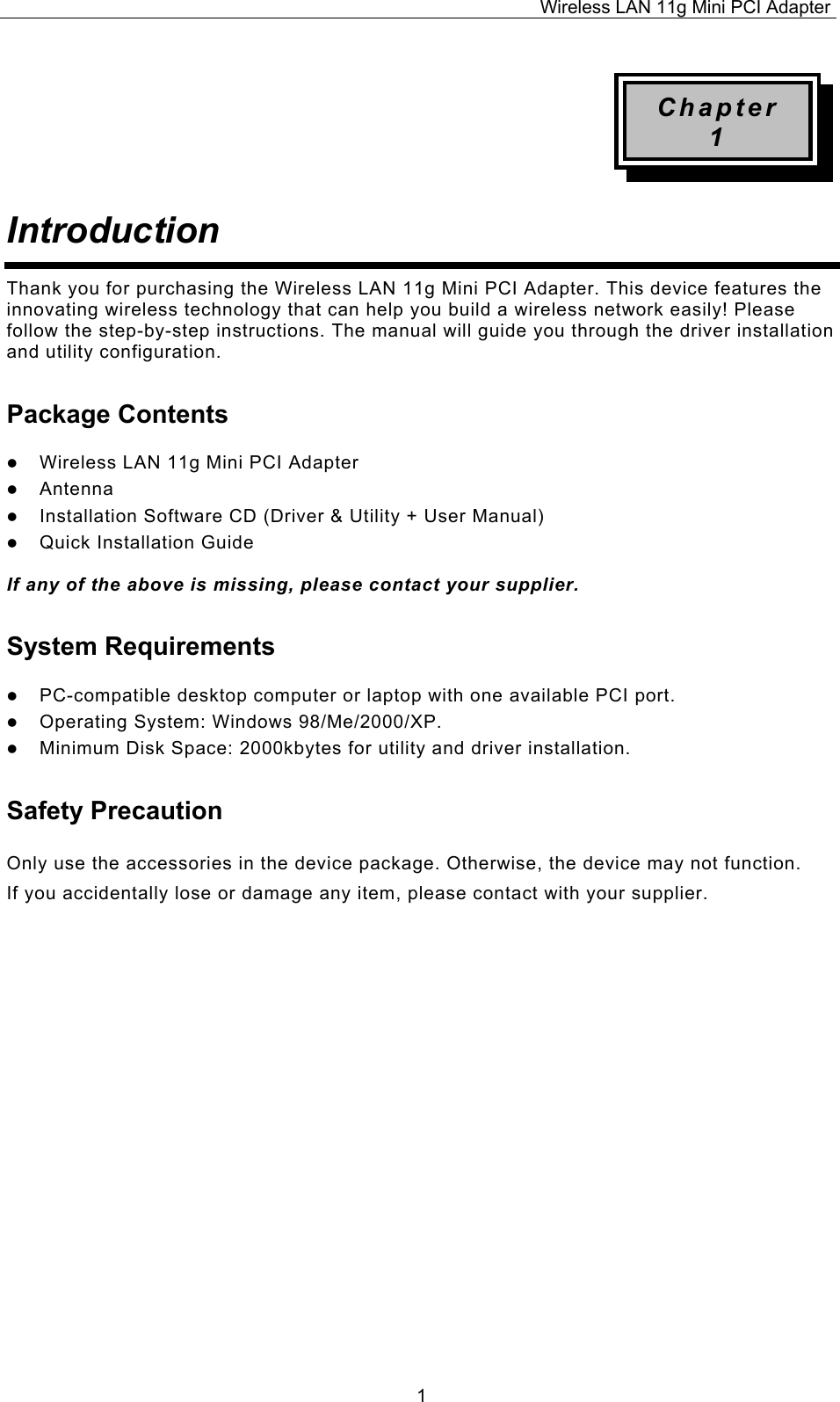 Wireless LAN 11g Mini PCI Adapter  1Chapter 1 Introduction  Thank you for purchasing the Wireless LAN 11g Mini PCI Adapter. This device features the innovating wireless technology that can help you build a wireless network easily! Please follow the step-by-step instructions. The manual will guide you through the driver installation and utility configuration. Package Contents   Wireless LAN 11g Mini PCI Adapter   Antenna   Installation Software CD (Driver &amp; Utility + User Manual)   Quick Installation Guide  If any of the above is missing, please contact your supplier. System Requirements   PC-compatible desktop computer or laptop with one available PCI port.   Operating System: Windows 98/Me/2000/XP.    Minimum Disk Space: 2000kbytes for utility and driver installation. Safety Precaution Only use the accessories in the device package. Otherwise, the device may not function.  If you accidentally lose or damage any item, please contact with your supplier.                      