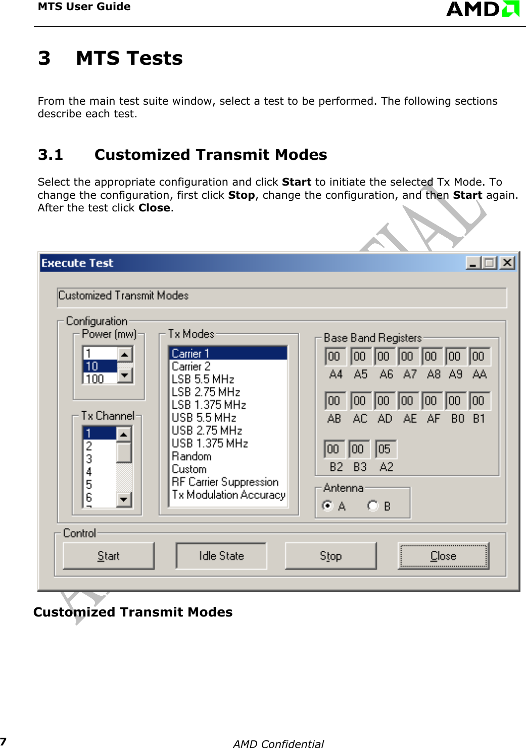  MTS User Guide    AMD Confidential    73 MTS Tests From the main test suite window, select a test to be performed. The following sections describe each test. 3.1  Customized Transmit Modes Select the appropriate configuration and click Start to initiate the selected Tx Mode. To change the configuration, first click Stop, change the configuration, and then Start again. After the test click Close.  Customized Transmit Modes   