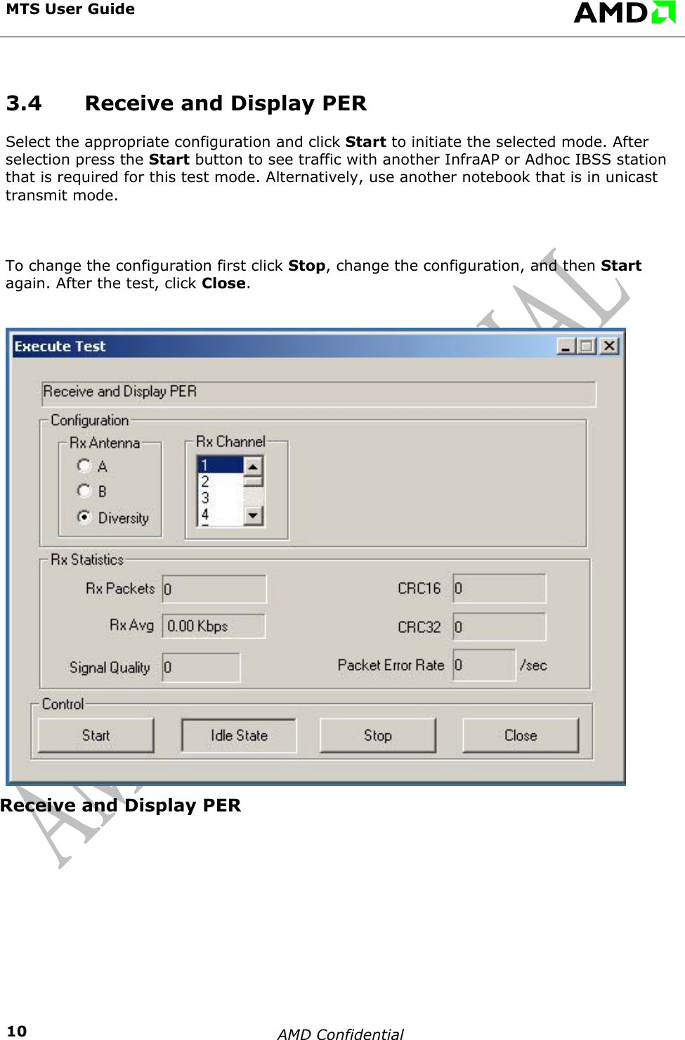 MTS User Guide    AMD Confidential    103.4  Receive and Display PER Select the appropriate configuration and click Start to initiate the selected mode. After selection press the Start button to see traffic with another InfraAP or Adhoc IBSS station that is required for this test mode. Alternatively, use another notebook that is in unicast transmit mode.  To change the configuration first click Stop, change the configuration, and then Start again. After the test, click Close. Receive and Display PER     