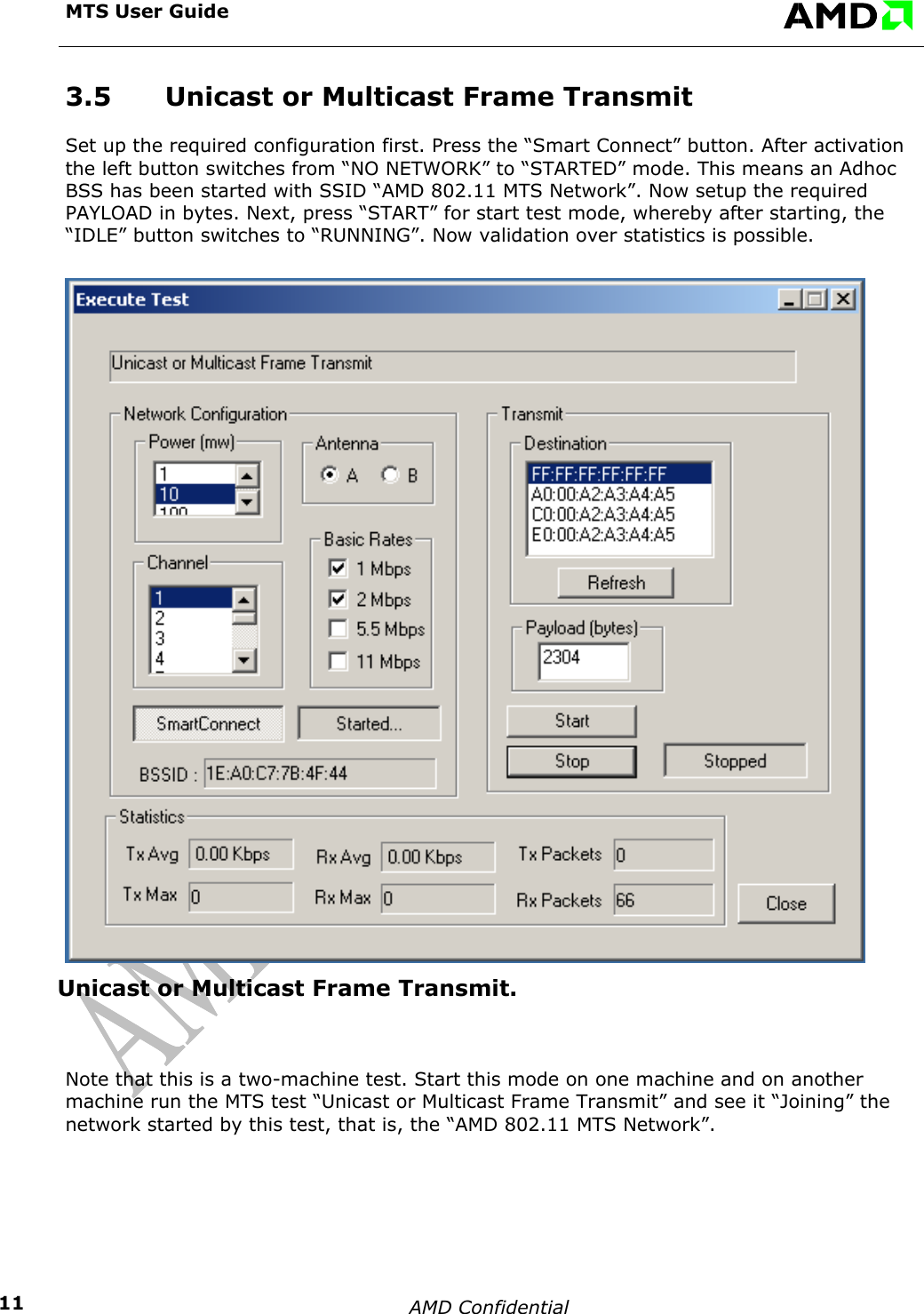 MTS User Guide    AMD Confidential    113.5  Unicast or Multicast Frame Transmit Set up the required configuration first. Press the &ldquo;Smart Connect&rdquo; button. After activation the left button switches from &ldquo;NO NETWORK&rdquo; to &ldquo;STARTED&rdquo; mode. This means an Adhoc BSS has been started with SSID &ldquo;AMD 802.11 MTS Network&rdquo;. Now setup the required PAYLOAD in bytes. Next, press &ldquo;START&rdquo; for start test mode, whereby after starting, the &ldquo;IDLE&rdquo; button switches to &ldquo;RUNNING&rdquo;. Now validation over statistics is possible. Unicast or Multicast Frame Transmit.  Note that this is a two-machine test. Start this mode on one machine and on another machine run the MTS test &ldquo;Unicast or Multicast Frame Transmit&rdquo; and see it &ldquo;Joining&rdquo; the network started by this test, that is, the &ldquo;AMD 802.11 MTS Network&rdquo;.  