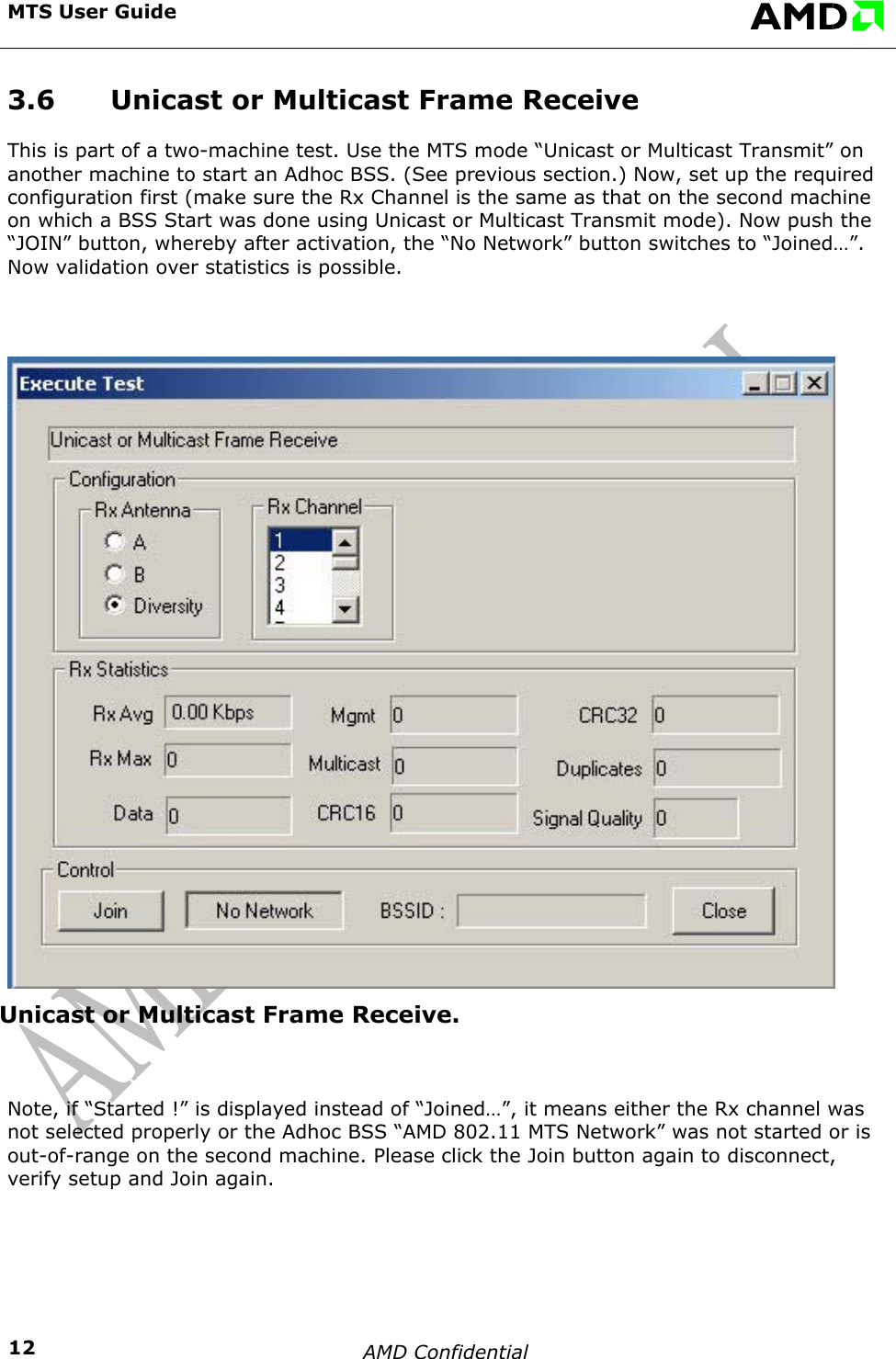 MTS User Guide    AMD Confidential    123.6  Unicast or Multicast Frame Receive This is part of a two-machine test. Use the MTS mode &ldquo;Unicast or Multicast Transmit&rdquo; on another machine to start an Adhoc BSS. (See previous section.) Now, set up the required configuration first (make sure the Rx Channel is the same as that on the second machine on which a BSS Start was done using Unicast or Multicast Transmit mode). Now push the &ldquo;JOIN&rdquo; button, whereby after activation, the &ldquo;No Network&rdquo; button switches to &ldquo;Joined&hellip;&rdquo;. Now validation over statistics is possible.  Unicast or Multicast Frame Receive.  Note, if &ldquo;Started !&rdquo; is displayed instead of &ldquo;Joined&hellip;&rdquo;, it means either the Rx channel was not selected properly or the Adhoc BSS &ldquo;AMD 802.11 MTS Network&rdquo; was not started or is out-of-range on the second machine. Please click the Join button again to disconnect, verify setup and Join again.  