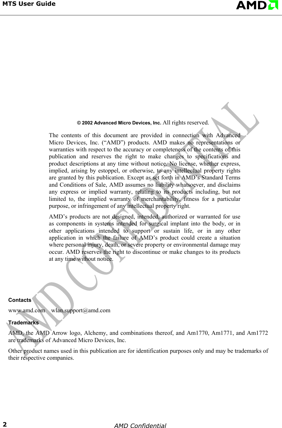 MTS User Guide                               &copy; 2002 Advanced Micro Devices, Inc. All rights reserved.   The contents of this document are provided in connection with Advanced Micro Devices, Inc. (&ldquo;AMD&rdquo;) products. AMD makes no representations or warranties with respect to the accuracy or completeness of the contents of this publication and reserves the right to make changes to specifications and product descriptions at any time without notice. No license, whether express, implied, arising by estoppel, or otherwise, to any intellectual property rights are granted by this publication. Except as set forth in AMD&rsquo;s Standard Terms and Conditions of Sale, AMD assumes no liability whatsoever, and disclaims any express or implied warranty, relating to its products including, but not limited to, the implied warranty of merchantability, fitness for a particular purpose, or infringement of any intellectual property right.   AMD&rsquo;s products are not designed, intended, authorized or warranted for use as components in systems intended for surgical implant into the body, or in other applications intended to support or sustain life, or in any other application in which the failure of AMD&rsquo;s product could create a situation where personal injury, death, or severe property or environmental damage may occur. AMD reserves the right to discontinue or make changes to its products at any time without notice.          Contacts www.amd.com    wlan.support@amd.com Trademarks AMD, the AMD Arrow logo, Alchemy, and combinations thereof, and Am1770, Am1771, and Am1772 are trademarks of Advanced Micro Devices, Inc.  Other product names used in this publication are for identification purposes only and may be trademarks of their respective companies.  AMD Confidential    2