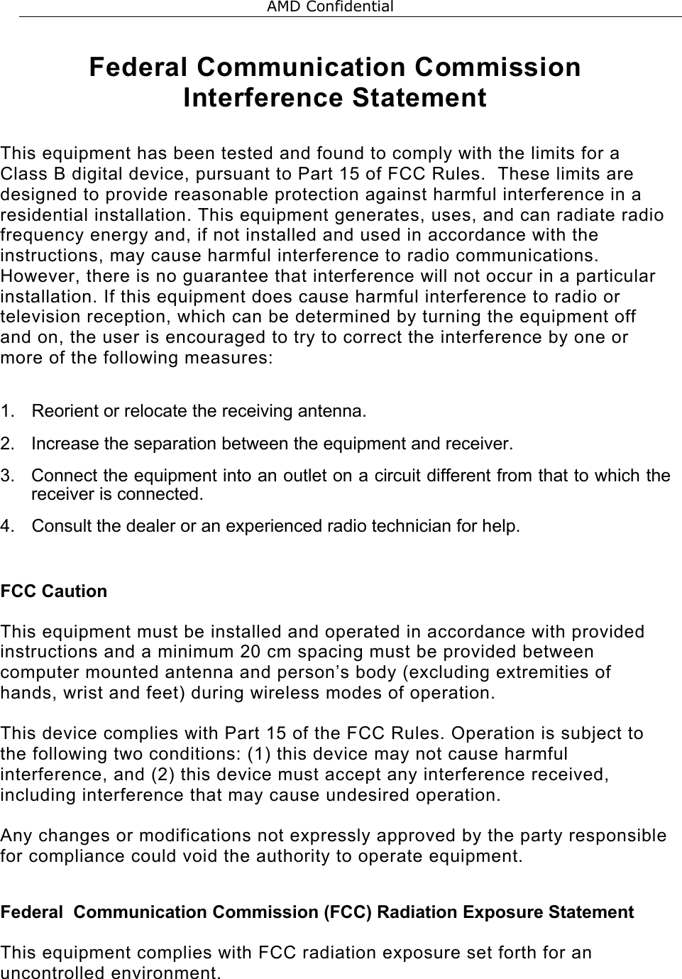  Federal Communication Commission Interference Statement  This equipment has been tested and found to comply with the limits for a Class B digital device, pursuant to Part 15 of FCC Rules.  These limits are designed to provide reasonable protection against harmful interference in a residential installation. This equipment generates, uses, and can radiate radio frequency energy and, if not installed and used in accordance with the instructions, may cause harmful interference to radio communications.  However, there is no guarantee that interference will not occur in a particular installation. If this equipment does cause harmful interference to radio or television reception, which can be determined by turning the equipment off and on, the user is encouraged to try to correct the interference by one or more of the following measures:    1.  Reorient or relocate the receiving antenna. 2.  Increase the separation between the equipment and receiver. 3.  Connect the equipment into an outlet on a circuit different from that to which the receiver is connected. 4.  Consult the dealer or an experienced radio technician for help.  FCC Caution  This equipment must be installed and operated in accordance with provided instructions and a minimum 20 cm spacing must be provided between computer mounted antenna and person&rsquo;s body (excluding extremities of hands, wrist and feet) during wireless modes of operation.  This device complies with Part 15 of the FCC Rules. Operation is subject to the following two conditions: (1) this device may not cause harmful interference, and (2) this device must accept any interference received, including interference that may cause undesired operation.   Any changes or modifications not expressly approved by the party responsible for compliance could void the authority to operate equipment.  Federal  Communication Commission (FCC) Radiation Exposure Statement  This equipment complies with FCC radiation exposure set forth for an uncontrolled environment.   AMD Confidential 