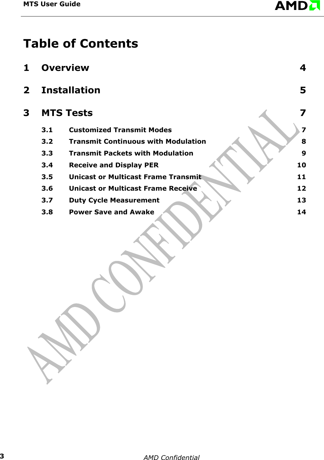 MTS User Guide    Table of Contents 1 Overview 4 2 Installation 5 3 MTS Tests  7 3.1 Customized Transmit Modes  7 3.2 Transmit Continuous with Modulation  8 3.3 Transmit Packets with Modulation  9 3.4 Receive and Display PER  10 3.5 Unicast or Multicast Frame Transmit  11 3.6 Unicast or Multicast Frame Receive  12 3.7 Duty Cycle Measurement  13 3.8 Power Save and Awake  14   AMD Confidential    3
