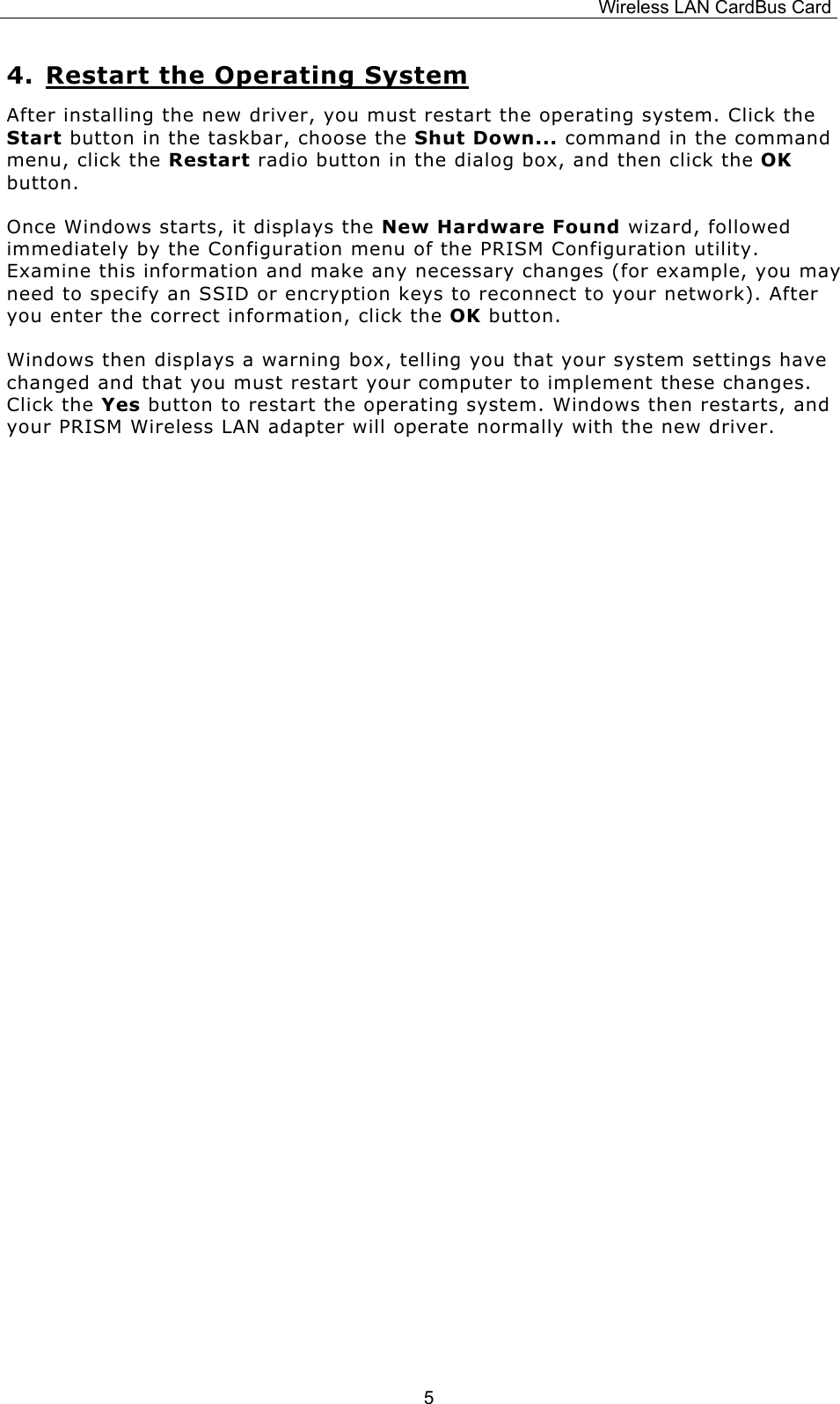 Wireless LAN CardBus Card  54. Restart the Operating System After installing the new driver, you must restart the operating system. Click the Start button in the taskbar, choose the Shut Down... command in the command menu, click the Restart radio button in the dialog box, and then click the OK button. Once Windows starts, it displays the New Hardware Found wizard, followed immediately by the Configuration menu of the PRISM Configuration utility. Examine this information and make any necessary changes (for example, you may need to specify an SSID or encryption keys to reconnect to your network). After you enter the correct information, click the OK button. Windows then displays a warning box, telling you that your system settings have changed and that you must restart your computer to implement these changes. Click the Yes button to restart the operating system. Windows then restarts, and your PRISM Wireless LAN adapter will operate normally with the new driver.                       