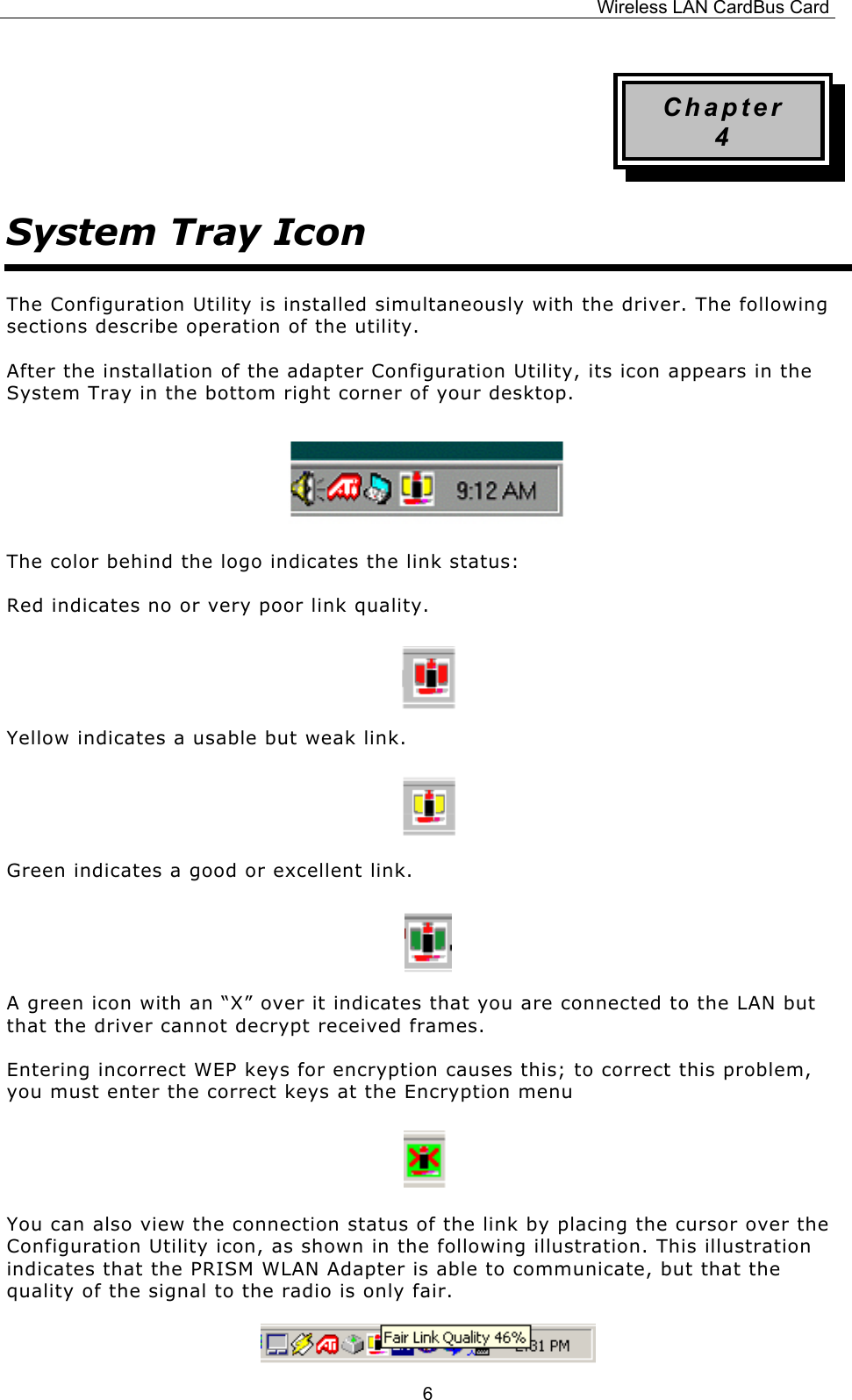 Wireless LAN CardBus Card  6Chapter 4 System Tray Icon The Configuration Utility is installed simultaneously with the driver. The following sections describe operation of the utility. After the installation of the adapter Configuration Utility, its icon appears in the System Tray in the bottom right corner of your desktop.     The color behind the logo indicates the link status: Red indicates no or very poor link quality.   Yellow indicates a usable but weak link.   Green indicates a good or excellent link.   A green icon with an &ldquo;X&rdquo; over it indicates that you are connected to the LAN but that the driver cannot decrypt received frames. Entering incorrect WEP keys for encryption causes this; to correct this problem, you must enter the correct keys at the Encryption menu   You can also view the connection status of the link by placing the cursor over the Configuration Utility icon, as shown in the following illustration. This illustration indicates that the PRISM WLAN Adapter is able to communicate, but that the quality of the signal to the radio is only fair.  