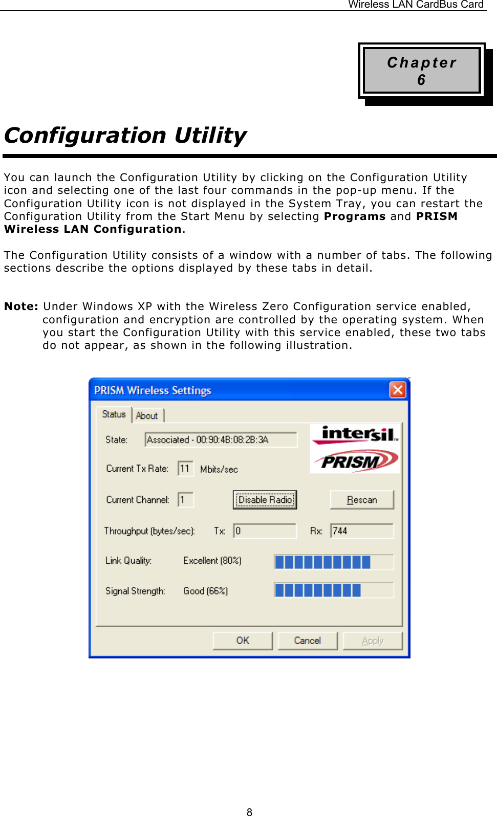 Wireless LAN CardBus Card  8Chapter 6 Configuration Utility You can launch the Configuration Utility by clicking on the Configuration Utility icon and selecting one of the last four commands in the pop-up menu. If the Configuration Utility icon is not displayed in the System Tray, you can restart the Configuration Utility from the Start Menu by selecting Programs and PRISM Wireless LAN Configuration. The Configuration Utility consists of a window with a number of tabs. The following sections describe the options displayed by these tabs in detail. Note: Under Windows XP with the Wireless Zero Configuration service enabled, configuration and encryption are controlled by the operating system. When you start the Configuration Utility with this service enabled, these two tabs do not appear, as shown in the following illustration.                  