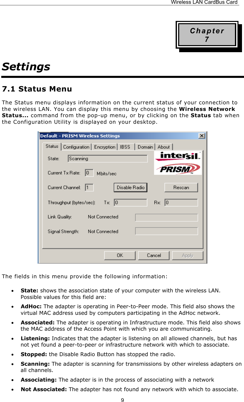 Wireless LAN CardBus Card  9Chapter 7 Settings 7.1 Status Menu The Status menu displays information on the current status of your connection to the wireless LAN. You can display this menu by choosing the Wireless Network Status... command from the pop-up menu, or by clicking on the Status tab when the Configuration Utility is displayed on your desktop.        The fields in this menu provide the following information: &bull;  State: shows the association state of your computer with the wireless LAN. Possible values for this field are: &bull;  AdHoc: The adapter is operating in Peer-to-Peer mode. This field also shows the virtual MAC address used by computers participating in the AdHoc network. &bull;  Associated: The adapter is operating in Infrastructure mode. This field also shows the MAC address of the Access Point with which you are communicating. &bull;  Listening: Indicates that the adapter is listening on all allowed channels, but has not yet found a peer-to-peer or infrastructure network with which to associate. &bull;  Stopped: the Disable Radio Button has stopped the radio. &bull;  Scanning: The adapter is scanning for transmissions by other wireless adapters on all channels. &bull;  Associating: The adapter is in the process of associating with a network &bull;  Not Associated: The adapter has not found any network with which to associate. 