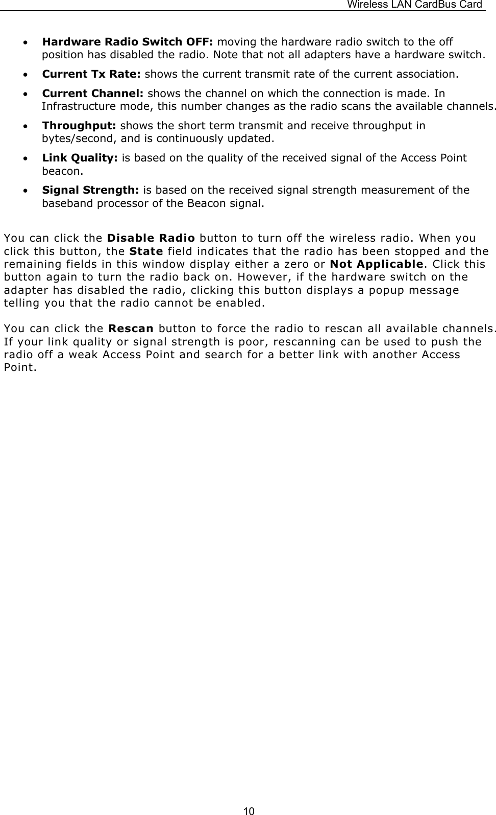 Wireless LAN CardBus Card  10&bull;  Hardware Radio Switch OFF: moving the hardware radio switch to the off position has disabled the radio. Note that not all adapters have a hardware switch. &bull;  Current Tx Rate: shows the current transmit rate of the current association. &bull;  Current Channel: shows the channel on which the connection is made. In Infrastructure mode, this number changes as the radio scans the available channels.  &bull;  Throughput: shows the short term transmit and receive throughput in bytes/second, and is continuously updated. &bull;  Link Quality: is based on the quality of the received signal of the Access Point beacon. &bull;  Signal Strength: is based on the received signal strength measurement of the baseband processor of the Beacon signal.  You can click the Disable Radio button to turn off the wireless radio. When you click this button, the State field indicates that the radio has been stopped and the remaining fields in this window display either a zero or Not Applicable. Click this button again to turn the radio back on. However, if the hardware switch on the adapter has disabled the radio, clicking this button displays a popup message telling you that the radio cannot be enabled. You can click the Rescan button to force the radio to rescan all available channels. If your link quality or signal strength is poor, rescanning can be used to push the radio off a weak Access Point and search for a better link with another Access Point.                